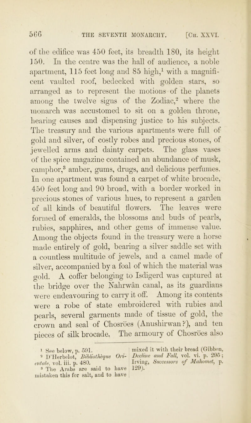 5GG THE SEVENTH MONARCHY. [Cn. XXYI. of the edifice was 450 feet, its breadth 180, its height 150. In the centre was the hall of audience, a noble apartment, 115 feet long and 85 high,^ with a magnifi- cent vanlted roof, bedecked with golden stars, so arranged as to represent the motions of the planets among the twelve signs of the Zodiac,^ where the monarch was accustomed to sit on a golden throne, hearing causes and dispensing justice to his subjects. The treasury and the various apartments were full of gold and silver, of costly robes and precious stones, of jewelled arms and dainty carpets. The glass vases of the spice magazine contained an abundance of musk, camphor,^ amber, gums, drugs, and delicious perfumes. In one apartment was found a carpet of white brocade, 450 feet long and 90 broad, with a border worked in precious stones of various hues, to represent a garden of all kinds of beautiful flowers. The leaves were formed of emeralds, the blossoms and buds of pearls, rubies, sapphires, and other gems of immense value. Among the objects found in the treasury were a horse made entirely of gold, bearing a silver saddle set with a countless multitude of jewels, and a camel made of silver, accompanied by a foal of which the material was gold. A coffer belonging to Isdigerd was captured at the bridge over the Nahrwan canal, as its guardians were endeavouring to carry it off. Among its contents were a robe of state embroidered with rubies and pearls, several garments made of tissue of gold, the crown and seal of Chosroes (Anushirwan f), and ten pieces of silk brocade. The armoury of Chosroes also 1 See below, p. 591. ' mixed it with their bread (Gibbon, 2 D’llerbelot, Bihlioth'eque Ori- Decline and Fall, vol. vi. p. 295 ; entale, vol. iii. p. 480. Irving, Successors of Mahomet, p. ^ The Arabs are said to have 129). mistaken this for salt, and to have |