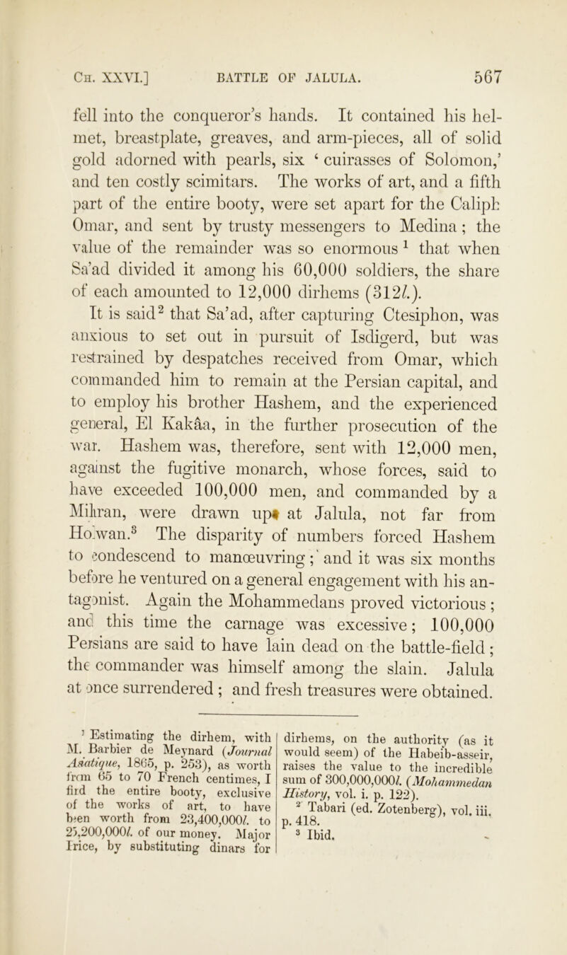 fell into the conqueror s hands. It contained his hel- met, breastplate, greaves, and arm-pieces, all of solid gold adorned with pearls, six ‘ cuirasses of Solomon,’ and ten costly scimitars. The works of art, and a fifth part of the entire booty, were set apart for the Caliph Omar, and sent by trusty messengers to Medina; the value of the remainder was so enormous ^ that when Sa’ad divided it among his 60,000 soldiers, the share of each amounted to 12,000 dirhems (3127). It is sakP that Sa’ad, after capturing Ctesiphon, was anxious to set out in pursuit of Isdigerd, but was restrained by despatches received from Omar, which commanded him to remain at the Persian capital, and to employ his brother Hashein, and the experienced general, El Kakaa, in the further prosecution of the war Hashem was, therefore, sent with 12,000 men, against the fugitive monarch, whose forces, said to have exceeded 100,000 men, and commanded by a Miliran, were drawn up# at Jalula, not far from Ho.wan.^ The disparity of numbers forced Hashem to condescend to manoeuvring ; ‘ and it was six months before he ventured on a general engagement with his an- tagonist. Again the Mohammedans proved victorious ; and this time the carnage was excessive; 100,000 Persians are said to have lain dead on the battle-field; the commander was himself among the slain. Jalula at once surrendered ; and fresh treasures were obtained. ’ Estimating the dirhem, with M. Barbier de Mejnard {Journal Adatique, 1865, p. 253), as worth ircm 65 to 70 French centimes, I fird the entire booty, exclusive of the works of art, to have bjen worth from 23,400,000/. to 25,200,000/. of our money. Major Irice, by substituting dinars for dirhems, on the authority (as it would seem) of the Habeib-asseir, raises the value to the incredible sum of 300,000,000/. {Mohammedan History, vol. i. p. 122). ^ Tabari (ed. Zotenberg), vol. iii. p. 418. 3 Ibid.