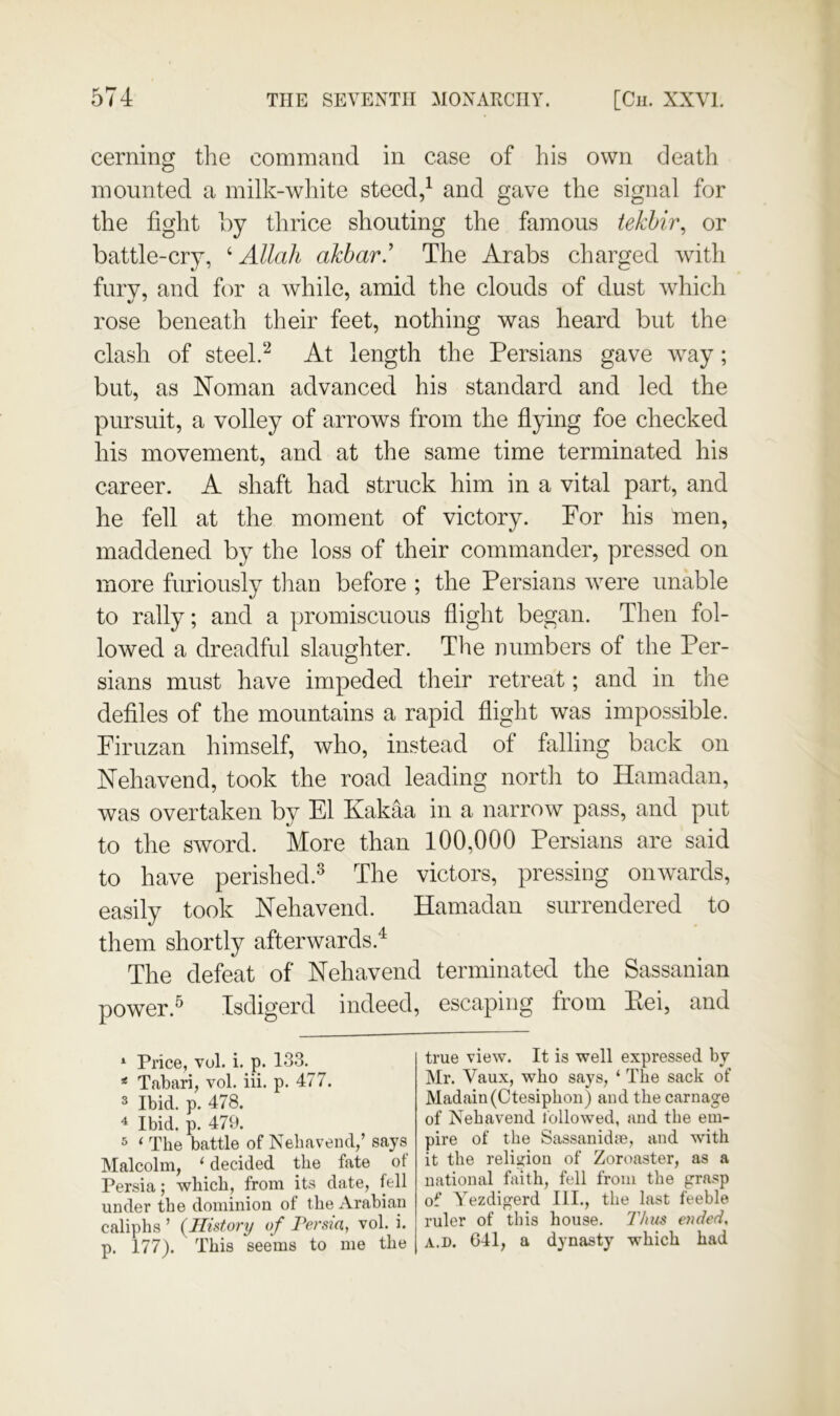 cerning the command in case of his own death mounted a milk-white steed/ and gave the signal for the fight hy thrice shouting the famous tekhir^ or battle-cry, ‘ Allah akbar.’ The Arabs charged with fury, and for a while, amid the clouds of dust which rose beneath their feet, nothing was heard but the clash of steel.At length the Persians gave way; but, as Noman advanced his standard and led the pursuit, a volley of arrows from the flying foe checked his movement, and at the same time terminated his career. A shaft had struck him in a vital part, and he fell at the moment of victory. For his men, maddened by the loss of their commander, pressed on more furiously tlian before ; the Persians were unable to rally; and a promiscuous flight began. Then fol- lowed a dreadful slaughter. The numbers of the Per- sians must have impeded their retreat; and in the defiles of the mountains a rapid flight was impossible. Firuzan himself, who, instead of falling back on Nehavend, took the road leading north to Hamadan, was overtaken by El Kakaa in a narrow pass, and put to the sword. More than 100,000 Persians are said to have perished.^ The victors, pressing onwards, easily took Nehavend. Hamadan surrendered to them shortly afterwards.^ The defeat of Nehavend terminated the Sassanian power.^ Isdigerd indeed, escaping from Eei, and * Price, vol. i. p. 133. * Tabari, vol. iii. p. 477. ® Ibid. p. 478. 4 Ibid. p. 470. 5 ‘ The battle of Nehavend,’ says Malcolm, ‘ decided the fate ot Persia; which, from its date, fell under the dominion of the Arabian caliphs ’ (^History of Persia, vol. i. p. 177). This seems to me the true view. It is well expressed by Mr. Vaux, who says, ‘ The sack of Madain(Ctesiphon) and the carnage of Nehavend followed, and the em- pire of the Sassanidie, and with it the religion of Zoroaster, as a national faith, fell from the grasp of Yezdigerd III., the last feeble ruler of this house. IVnis ended, A.D. 641, a dynasty which had