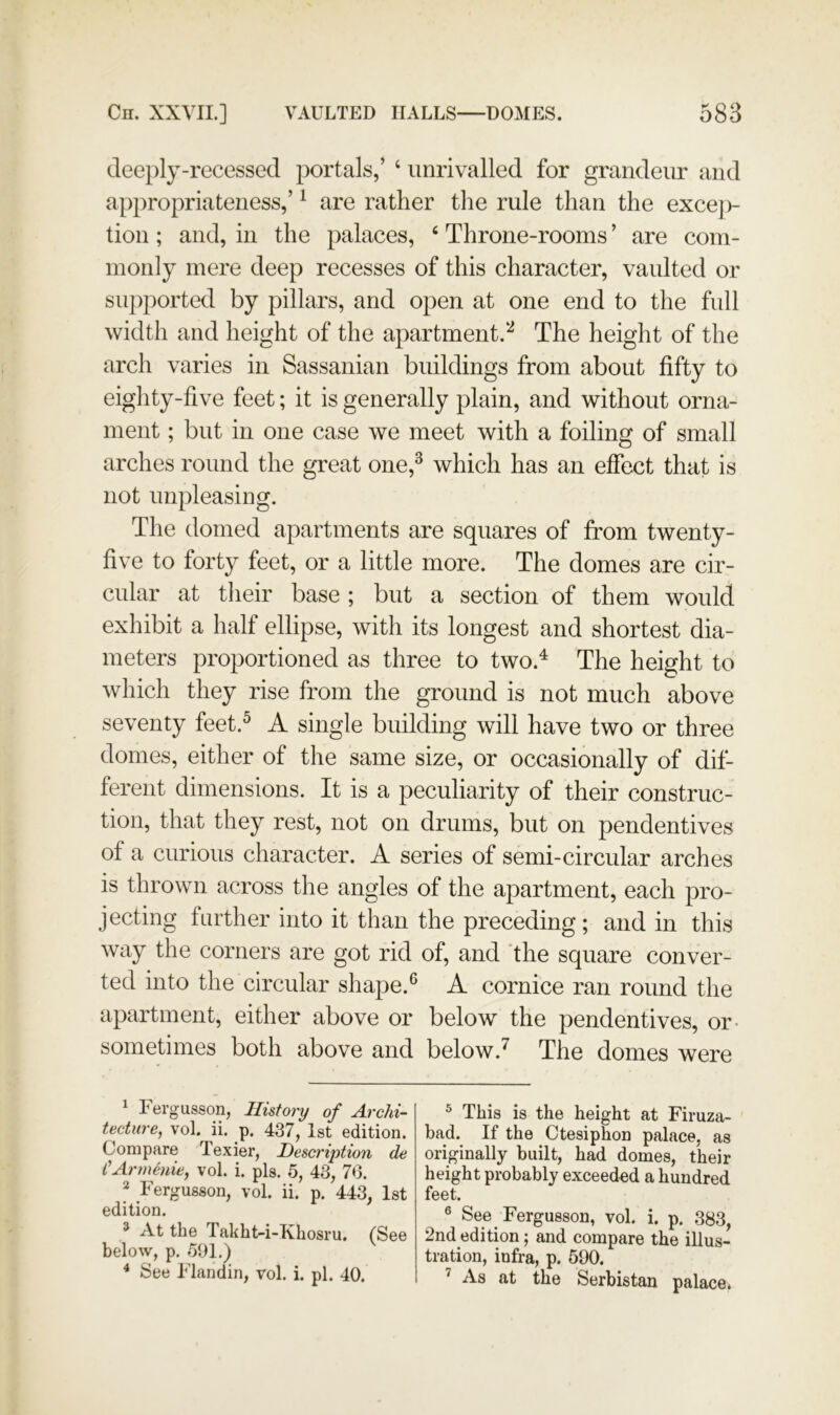 deeply-recessed portals,’ ‘ unrivalled for grandeur and appropriateness,’ ^ are rather the rule than the excep- tion ; and, in the palaces, ‘ Throne-rooms ’ are com- monly mere deep recesses of this character, vaulted or supported by pillars, and open at one end to the full width and height of the apartment.*^ The height of the arch varies in Sassanian buildings from about fifty to eighty-five feet; it is generally plain, and without orna- ment ; but in one case we meet with a foiling of small arches round the great one,^ which has an effect that is not unpleasing. The domed apartments are squares of from twenty- five to forty feet, or a little more. The domes are cir- cular at their base ; but a section of them would exhibit a half ellipse, with its longest and shortest dia- meters proportioned as three to two.^ The height to which they rise from the ground is not much above seventy feet.^ A single building will have two or three domes, either of the same size, or occasionally of dif- ferent dimensions. It is a peculiarity of their construc- tion, that they rest, not on drums, but on pendentives of a curious character. A series of semi-circular arches is thrown across the angles of the apartment, each pro- jecting further into it than the preceding; and in this way the corners are got rid of, and 'the square conver- ted into the circular shape.® A cornice ran round the apartment, either above or below the pendentives, or- sometimes both above and below.^ The domes were 1 Fei’gusson, History of Archi- tecture, vol. ii. p. 437, 1st edition. Compare Texier, Description de CArmmie, vol. i. pis. 5, 43, 70. Fergusson, vol. ii. p. 443, 1st edition. ^ At the Takht-i-Khosru. (See below, p. 591.) ^ See Flandin, vol. i. pi. 40. ^ This is the height at Firuza- bad. If the Ctesiphon palace, as originally built, had domes, their height probably exceeded a hundred feet. ® See Fergusson, vol. i. p, 383, 2nd edition; and compare the illus- tration, infra, p. 590. ’ As at the Serbistan palace.