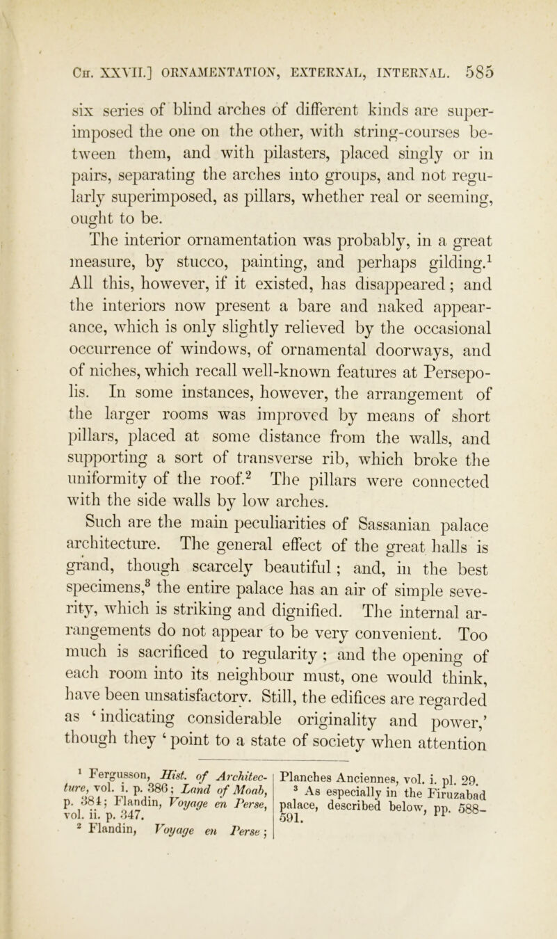 six series of blind arches of different kinds are super- imposed the one on the other, with string-courses be- tween them, and with pilasters, placed singly or in pairs, separating the arches into groups, and not regu- larly superimposed, as pillars, whether real or seeming, ought to be. The interior ornamentation was probably, in a great measure, by stucco, painting, and perhaps gilding.^ All this, however, if it existed, has disappeared; and the interiors now present a bare and naked appear- ance, which is only slightly relieved by the occasional occurrence of windows, of ornamental doorways, and of niches, which recall well-known features at Persepo- lis. In some instances, however, the arrangement of the larger rooms was improved by means of short pillars, placed at some distance from the walls, and supporting a sort of transverse rib, which broke the uniformity of the roof.‘^ The pillars were connected with the side walls by low arches. Such are the main peculiarities of Sassanian palace architecture. The general effect of the great halls is grand, though scarcely beautiful; and, in the best specimens,^ the entire palace has an air of simple seve- rity, which is striking and dignified. The internal ar- rangements do not appear to be very convenient. Too much is sacrificed to regularity ; and the opening of each room into its neighbour must, one would think, have been unsatisfactory. Still, the edifices are regarded as ‘indicating considerable originality and power,’ though they ‘ point to a state of society when attention * Fergusson, Hist, of Architec- ture, vol. i. p. 386; Land of Moab, p. 381; Flandin, Voyaqe en Perse, vol. ii. p. 347. 2 Flandin, Voyage en Perse) As especially in the Firuzabad palace, described below, pn. 588- 591. ’