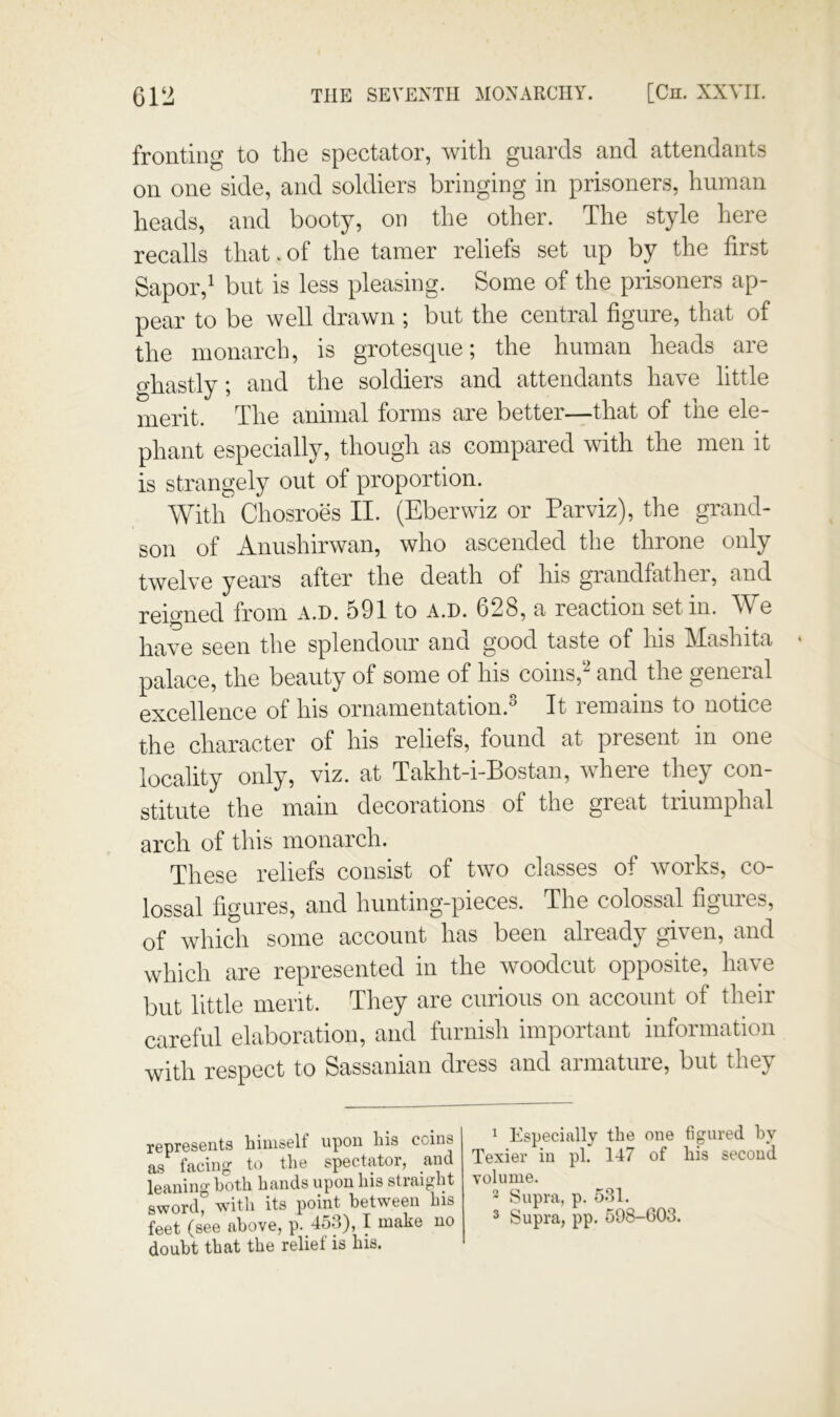 fronting to the spectator, with guards and attendants on one side, and soldiers bringing in prisoners, human heads, and booty, on the other. The style here recalls that. of the tamer reliefs set up by the first Sapor,^ but is less pleasing. Some of the prisoners ap- pear to be well drawn ; but the central figure, that of the monarch, is grotesque; the human heads are f^hastly; and the soldiers and attendants have little merit. The animal forms are better—that of the ele- phant especially, though as compared with the men it is strangely out of proportion. With Chosroes II. (Eberwiz or Parviz), the grand- son of Anushirwan, who ascended the throne only twelve years after the death of his grandfathei, and reigned from a.d. 591 to a.d. 628, a reaction set in. We have seen the splendour and good taste of his Mashita palace, the beauty of some of his coins,‘‘^ and the general excellence of his ornamentation.® It remains to notice the character of his reliefs, found at present in one locality only, viz. at Takht-i-Bostan, where they con- stitute the main decorations of the great triumphal arch of this monarch. These reliefs consist of two classes of works, co- lossal figures, and hunting-pieces. The colossal figures, of which some account has been already given, and which are represented in the woodcut opposite, have but little merit. They are curious on account of their careful elaboration, and furnish important information with respect to Sassanian dress and armature, but they represents himself upon his coins as facing to the spectator, and leanino both hands upon his stiaight 8word° with its point between his feet (see above, p. 453), I make no doubt that the relief is his. ^ Especially the one figured by Texier in pi. 147 of his second volume. 2 Supra, p. 531.