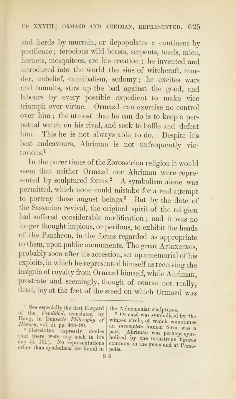 and herds by murrain, or depopulates a continent by ])estilence; ferocious wild beasts, serpents, toads, mice, hornets, mosquitoes, are his creation ; he invented and introduced into the world tlie sins of witchcraft, mur- der, unbelief, cannibalism, sodomy; he excites wars and tumults, stirs up the bad against the good, and labours by every possible expedient to make vice triumph over virtue. Ormazd can exercise no control over him ; the utmost that he can do is to keep a per- petual watch on his rival, and seek to baffle and defeat him. This he is not always able to do. Despite his best endeavours, Ahriman is not unfrequently vic- torious.^ In the purer times of the Zoroastrian religion it would seem that neither Ormazd nor Ahriman were repre- sented by sculptured forms.^ A symbolism alone was permitted, which none could mistake for a real attempt to portray these august beings.^ But by the date of the Sassanian revival, tlie original spirit of the religion had suffered considerable modification ; and it was no longer thought impious, or perilous, to exhibit the heads of the Pantheon, in the forms regarded as appropriate to them, upon public monuments. The great Artaxerxes, probably soon after his accession, set up a memorial of his exploits, in which he represented himself as receiving the insignia of royalty from Ormazd himself, while Ahriman, prostrate and seemingly, though of course not. really, dead, lay at the feet of the steed on which Ormazd was ^ See especially the first Fargard of the ^ Vendidad, translated by Ilaug, in Bunsen’s Philotiophi/ of History, vol, iii. pp. 488-00. ^ Herodotus expressly denies that there were any such in his day (i. 131). No representations other than symbolical are found in the Achaemenian sculptures. ^ Ormazd was symbolised by the winged circle, of which sometimes an mcoiiiplf^to liuman form was a part. Ahriman was perhaps sym- bolised by the monstrous fiimres common on the gems and at l”erse- polis.