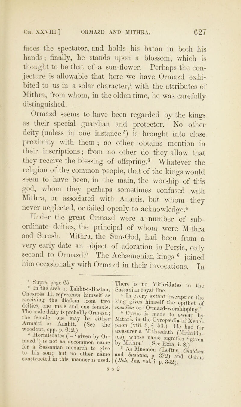 faces the spectator, and holds his baton in botli his liands; finally, he stands ii})on a blossom, which is thought to be that of a sun-flower. Perhaps the con- jecture is allowable that here we have Orinazd exhi- bited to us in a solar character,^ with the attributes of Mithra, from whom, in the olden time, he was carefully distinguished. Ormazd seems to have been regarded by the kings as their special guardian and protector. No other deity (unless in one instance is brought into close ])roximity with them ; no other obtains mention in their inscriptions; from no other do they allow that they receive the blessing of offspring.^ Whatever the religion of the common people, that of the kings would seem to have been, in the main, the worship of this god, whom they perhaps sometimes confused witli Mithra, oi associated with iVnaitis, but whom they never neglected, or failed openly to acknowledge.^ Phider the great Ormazd were a number of sub- ordinate deities, the principal of whom were Mithra and Seiosh. Mithra, the Siiii-Grod, had been from a very early date an object of adoration in Persia, only second to Ormazd.^ The Achcemenian kings ® joined liim occasionally with Ormazd in their invocations. In ^ Supra, page 65. 2 Tn the arch at Takht-i-Bostan, Chosroes II. represents himself as receiving the diadem from two deities, one male and one female. The male deit}^ is probahl} Orinazd; tlie female one may be either Armaiti or Anahit. (See the woodcut, opp. p. 612.) 3 Ilormisdates ( = ‘ given by Or- mazd’) is not an uncommon name for a Sassanian monarch to give to his son; but no other name constructed in this manner is used. There is no Mithridates in the Sassanian roval line. ^ In every extant inscription the king gives himself the epithet of mazdisn or ^ O^miazd-worshippino-.’ ^ Cyrus is made to swear ^bv Mithra, in tlie Cvropaedia of Xeno- phon (viii. 3, § 53.) He had for treasurer a Mithredath (Mithrida- tes), whose name signifies ‘ o-iven by Mithra.’ (See Ezra, i. 8.)'^ “ As Mnenion (Loftus, Chakkea Smmmi, p. 372) and Oclius {-Ueh. Ins. vol. i. p. 342). 8 s 2