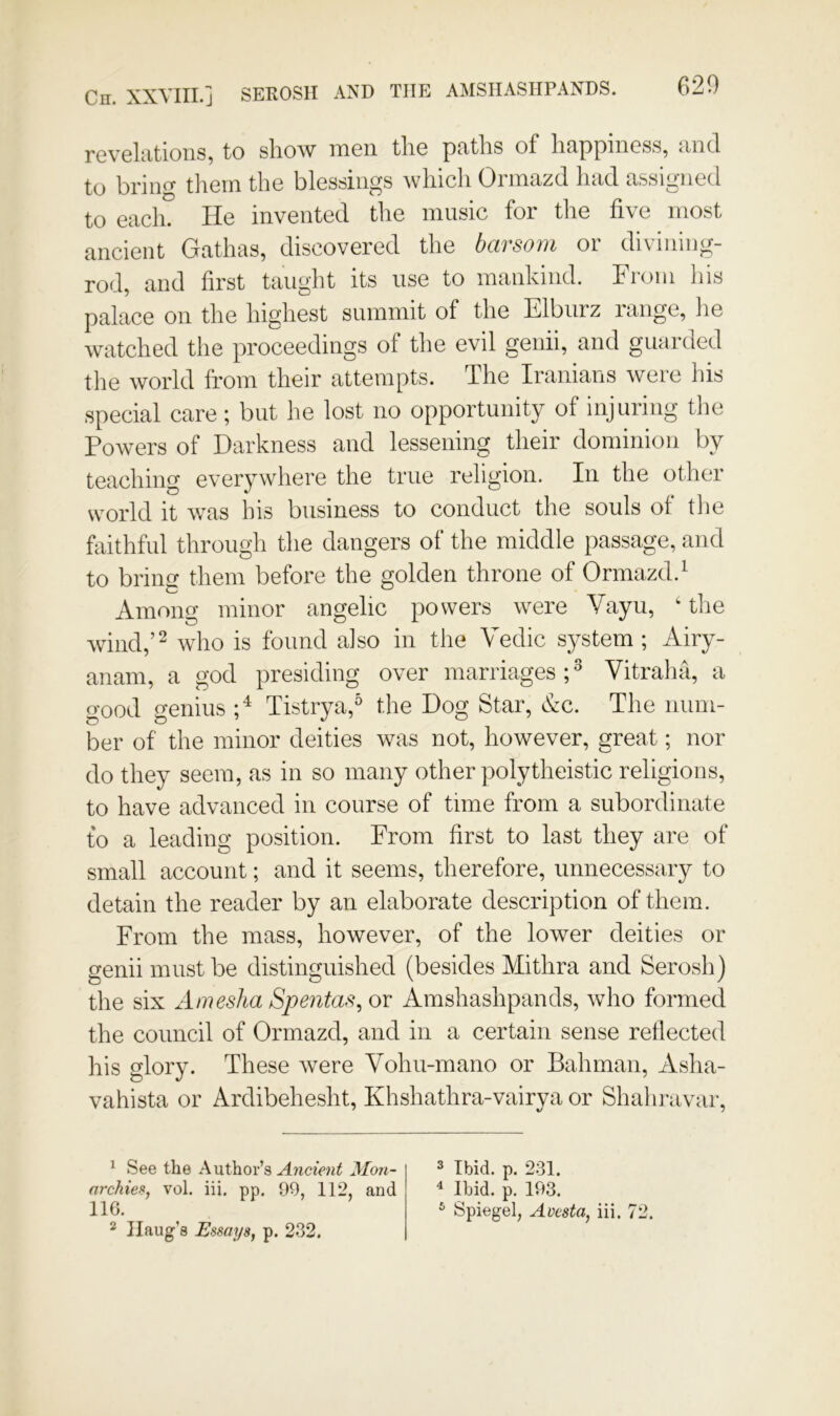 Cu. XXVIII.] SEROSH AND THE AMSIIASHPANDS. 620 rcvclcitioiis, to sliow idgii tli6 pfitlis of litippiDGSkS, find to bring tliGin tliG blossiiigs which Ormazd had assignod to Gach. Hg invGiitGd tliG music for tliG five most ancient Gathas, discovered the barsiwi or divining- rod, and first taught its use to mankind. From his palace on the highest summit of the Elburz range, he watched the proceedings of the evil genii, and guarded tlie world from their attempts. The Iranians were his special care; but he lost no opportunity of injuring the Powers of Darkness and lessening their dominion by teaching everywhere the true religion. In the other world it was bis business to conduct the souls ot the faithful through the dangers of the middle passage, and to brines them before the golden throne of Ormazd.^ Among minor angelic powers were Vayu, ^ the wind,’^ who is found also in the Vedic system; Airy- anam, a god presiding over marriages;^ Vitraha, a good genius ; ^ Tistrya,^ the Dog Star, &c. The num- ber of the minor deities was not, however, great; nor do they seem, as in so many other polytheistic religions, to have advanced in course of time from a subordinate to a leading position. From first to last they are of small account; and it seems, therefore, unnecessary to detain the reader by an elaborate description of them. From the mass, however, of the lower deities or genii must be distinguished (besides Mithra and Serosh) the six Amesha Spentas, or Amshashpands, who formed the council of Ormazd, and in a certain sense rellected his glory. These were Vohu-mano or Bahman, Asha- vahista or Ardibehesht, Khshathra-vairya or Shahravar, ^ See the Author’s Mon- archies, vol. iii, pp. 99, 112, and 116. 2 Ilaug’s Essays, p. 232. 3 Ibid. p. 231. ^ Ibid. p. 193. * Spiegel, Avesta, iii. 72.