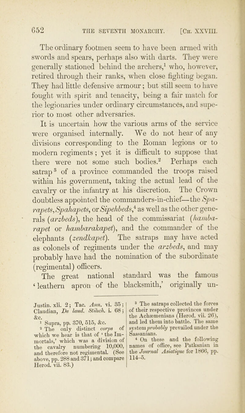 The ordinary footmen seem to have been armed with swords and spears, perhaps also with darts. They were generally stationed behind the archers,^ who, however, retired through their ranks, when close fighting began. They had little defensive armour; but still seem to have fought with spirit and tenacity, being a fair match for tlie legionaries under ordinary circumstances, and supe- rior to most other adversaries. It is uncertain how the various arms of the service were organised internally. We do not hear of any divisions corresponding to tlie Eoman legions or to modern regiments ; yet it is difficult to suppose that there were not some such bodies.Perhaps each satrap^ of a province commanded the troops raised within his government, taking the actual lead of the cavalry or the infantry at his discretion. The Crown doubtless appointed the commanders-in-chief—the Spa- rapets^Spahapets, ot Sipehbeds,‘^ as well as the other gene- rals {arzheds), the head of the commissariat {Jiamha- rapet or hambarakapet), and the commander of the elephants (zendkapet). The satraps may have acted as colonels of regiments under the arzbeds, and may probably have had the nomination of the subordinate (regimental) officers. The great national standard was the famous ‘leathern apron of the blacksmith,’ originally un- Justin. xli. 2; Tac. Ann. vi. 35; Claudiaii, De laud. StdicJi. i. 68 5 &c. 1 Supra, pp. 370, 515, &c. The only distinct corps of which we hear is that of ‘ the Im- mortals,’ which was a division of the cavalry numbering 10,000, and therefore not regimental. (See above, pp. 288 and 371; and compare Herod, vii. 83.) 3 The satraps collected the forces of their respective provinces under the Achsemenians (Herod, vii. 26), and led them into battle. The same Byprobably prevailed under the Sassanians. On these and the following names of office, see Patkanian in the Journal Asiatupie for 1866, pp. 114-5.
