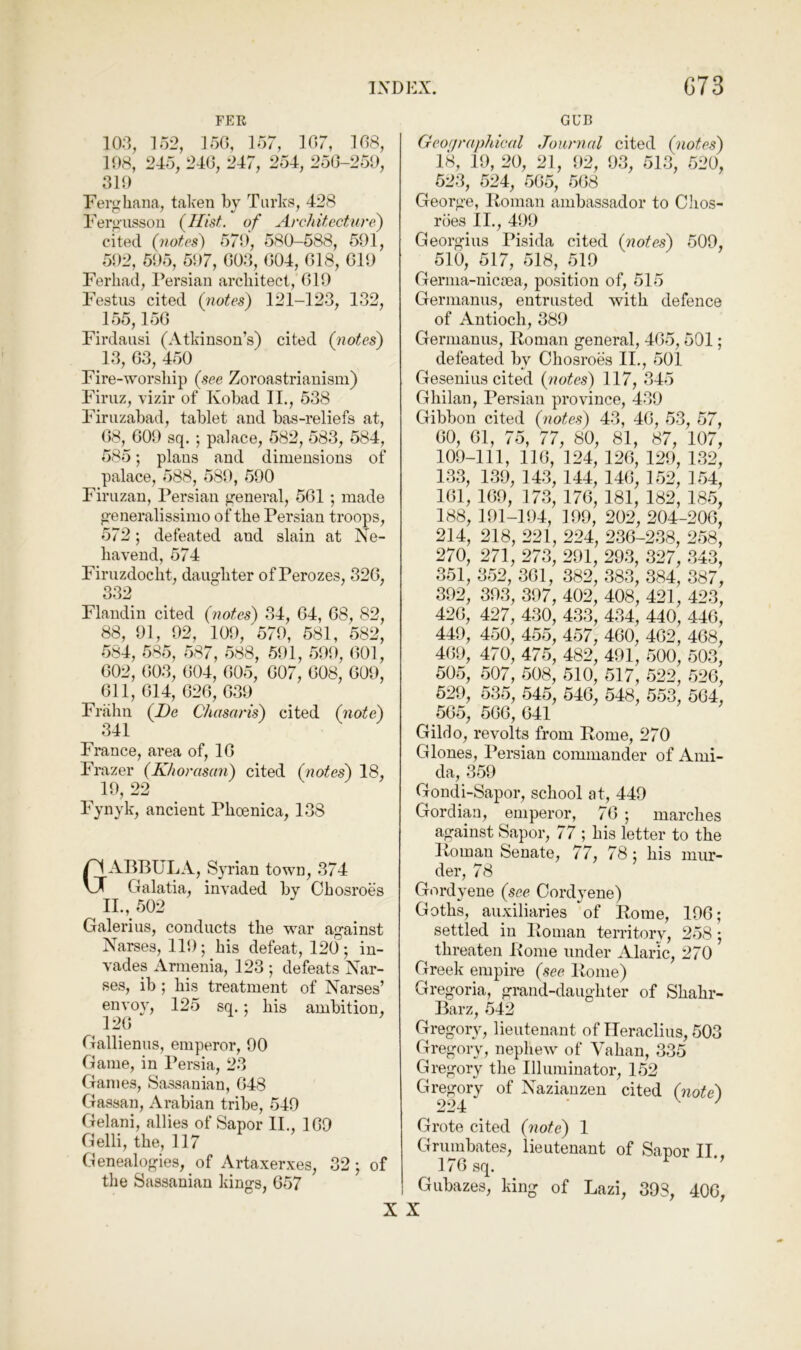 FER 103, 152, 150, 157, 107, 108, 108, 245, 240, 247, 254, 250-250, 310 Ferghana, taken by Turks, 428 Fergiissou (^Ilist. of Architecture) cited (notes) 57*0, 580-588, 501, 502, 605, 507, 003, 004, 018, 010 Ferhad, Persian architect, 010 Festus cited (quotes) 121-123, 132, 155,150 Firdausi (Atkinson’s) cited (notes) 13, 03, 450 Fire-worship (see Zoroastrianism) Firiiz, vizir of Kobad II., 538 Firuzabad, tablet and bas-reliefs at, 08, GOO sq. ; palace, 582, 583, 584, 585; plans and dimensions of palace, 588, 580, 500 Firuzan, Persian general, 501 ; made generalissimo of the Persian troops, 572; defeated and slain at Ne- havend, 574 Firuzdoclit, daughter of Perozes, 320, 332 Flandin cited (notes) 34, 04, 08, 82, 88, 01, 02, 100, 570, 581, 582, 584, 585, 587, 588, 501, 500, 001, 002, 003, 004, 005, 007, 008, GOO, Oil, 014, 020, 030 Frahn (De Chasaris) cited (note) 341 France, area of, 10 Frazer (Khorasan) cited (notes) 18, ^ 10, 22 Fynyk, ancient Phoenica, 138 ABBULA, Syrian town, 374 Galatia, invaded by Ohosroes IL, 502 Galerius, conducts the war against Narses, 110; his defeat, 120; in- vades Armenia, 123 ; defeats Nar- ses, ib ; his treatment of Narses’ envoy, 125 sq.; his ambition, 120 Gallienus, emperor, 00 Game, in Persia, 23 Games, Sassanian, 048 Gassan, Arabian tribe, 540 Gelani, allies of Sapor II., 109 Gelli, the, 117 Genealogies, of Artaxerxes, 32; of the Sassanian kings, 057 GUB Geographical Journal cited (notes) 18, 19, 20, 21, <92, 03, 513, 520, 523, 524, 505, 508 George, Roman ambassador to Chos- roes II., 400 Georgius Pisida cited (notes) 509, 510, 517, 518, 519 Germa-nicpea, position of, 515 Germanus, entrusted with defence of Antioch, 389 Germanus, Roman general, 405,501; defeated by Ohosroes II., 501 Gesenius cited (notes) 117, 345 Ghilan, Persian province, 430 Gibbon cited (notes) 43, 40, 53, 57, 00, 01, 75, 77, so, 81, 87, 107, 109-111, 110, 124, 120, 120, 132, 133, 139, 143, 144, 140, 152, 154, 101, 109, 173, 170, 181, 182, 185, 188, 101-104, 109, 202, 204-200, 214, 218, 221, 224, 230-238, 258, 270, 271, 273, 291, 293, 327, 343, 351, 352, 301, 382, 383, 384, 387, 302, 303, 307, 402, 408, 421, 423, 420, 427, 430, 433, 434, 440, 440, 440, 450, 455, 457, 400, 402, 408, 400, 470, 475, 482, 401, 500, 503, 505, 507, 508, 510, 517, 522, 520, 520, 535, 545, 540, 548, 553, 504, 505, 500, 041 Gildo, revolts from Rome, 270 Glones, Persian commander of Ami- da, 359 Gondi-Sapor, school at, 449 Gordian, emperor, 70 ; marches against Sapor, 77 ; his letter to the Roman Senate, 77, 78; his mur- der, 78 Gordyene (see Cordyene) Goths, auxiliaries of Rome, 100; settled iu Roman territory, 258; threaten Rome under Alaric, 270 Greek empire (see Rome) Gregoria, grand-daughter of Shahr- Barz, 542 Gregory, lieutenant of lleraclius, 503 Gregory, nephew of Vahan, 335 Gregory the Illuminator, 152 Gregory of Nazianzen cited (note) Grote cited (note) 1 Grumbates, lieutenant of Sapor II., 170 sq. ^ Gubazes, king of Lazi, 393, 400, X