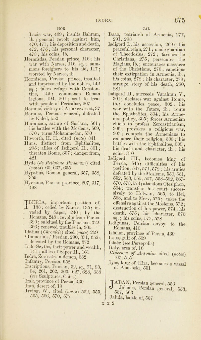 IIOR Lazic vrar, 4(>!); insults Baliram, ib. ; general revolt against him, 470, 471; bis deposition and death, 47’2, 47o; his personal character, 47d ; his coins, ih. Ilorinisdas, Persian prince, IIG; his war with Narses, 110 sq.; sum- mons foreigners to his aid, 117; worsted by Narses, ib. Ilorinisdas, Persian prince, insulted and imprisoned by the nobles, 142 sq. ; takes refuge with Constan- tine, 149 ; commands Homan legions, 194, 201 ; sent to treat with people of Perisabor, 207 Hormuz, victory of Artaxerxes at, 37 Hormuz, Persian general, defeated by Kuled, 5o2 Hormuzan, satrap of Susiana, 501; his battles with the Moslems, 509, 570; turns Mohammedan, 570 Howorth, II. H., cited (note) 341 Huns, distinct from Ephthalites, 295; allies of Isdigerd II., 301; threaten Home, 307; danger from, 421 Jlvde (de Relif/ione. Persarum) cited (7iotes) 00, 037, 055 Hvpatius, Homan general, 357, 358, 359 Hyrcania, Persian province, 297, 317, 498 IBEHIA, important position of, 133; ceded by Narses, 135; in- vaded by Sapor, 240 ; by the Homans, 248 ; revolts from Persia, 320 ; subdued by the Persians, 322, 300; renewed troubles in, 305 Idatius (Ch'onicle) cited (note) 259 ‘ Immortals,’ Persian, 290, 371, 052; defeated by the Homans, 372 Indo-Scyths, their po-wer and wealth, 141 ; allies of Sapor II., 101 Indra, Zoroastrian demon, 032 Infantry, Persian, 052 Inscriptions, Persian, 32, sq., 71, 93, 94, 201, 202, 2(i3, 027, 028, 038 (see. Sculptures, Coins) Irak', province of Persia, 439 Iran, desert of, 19 Irving, W., cited (notes) 552, 555, 505, 500, 570, 577 JAL Isaac, patriarch of Armenia, 277, 291, 293 Isdigerd I., his accession, 209 ; his peaceful reign, 271 ; made guardian of Theodosius, 272 ; favours the Christians, 275; .persecutes the Magians, ib.; encourages massacre of the Christians, 270; sanctions their extirpation in Armenia, ib.; his coins, 278 ; his character, 279; strange story of his death, 280, 281 Isdigerd II., succeeds Varahran V., 301; declares war against Home, ib.; concludes peace, 302; his war with the Tatars, ib.; routs the Ephthalites, 304; his Arme- nian polic}', 305 ; forces Armenian chiefs to profess Zoroastrianism, 300; provokes a religious war, 307; compels the Armenians to renounce their religion, 308 ; his battles with the Ephthalites, 309 ; liis death and character, ib. ; his coins, 310 Isdigerd III., becomes king of Persia, 545; diiliculties of his position, 547, 571,572 ; his armies defeated by the Moslems, 550, 551, 552, 553, 555, 557, 558—502, 507- 5/ 0, 573,574; abandons Ctesiphon, 504; transfers his court succes- sively to Holwan, 505, to Hei, 508, and to jMerv, 575; takes the offensive against fhe Moslems, 572 ; destruction of his power, 574; his death, 575; his character, 570 sq.; his coins, 577, 578 Isdigunas, Persian envoy to the Homans, 413 Isfahan, province of Persia, 439 IssiLS, gulf of, 509 Istakr (see Persepolis) Italy, area of, 10 Itinei'dvy of yi.ntomiie cited (notesS 107, 515 ’ lyas, king of I lira, becomes a vassal of Abu-bekr, 551 JAPAN, Persian general, 553 .lalenus, Persian general, 553, 55/, 503 Jalula, battle of, 507 X 2