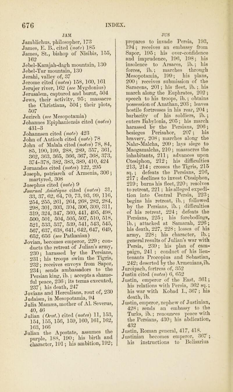 JAM JamWiclius, pliilosoplier, 173 .Tames, E. B., cited (note) 185 James, St., bishop of Nisibis, 155, 102 .Tebel-Karajah-dagh mountain, 130 Jebel-Tiir mountain, 130 Jerahi, valley of, 37 Jerome cited {'notes) 158, 100, 101 .Terujer river, 102 {see Mypxlonius) .Jerusalem, captured and burnt, 504 Jews, their activity, 95; massacre the Christians, 504 *, their plots, 507 Jezireh {see Mesopotamia) Johannes Epiphauiensis cited {notes) 431-3 Johannsen cited {note) 423 John of Antioch cited {note) 78 John of Malala cited {notes) 78, 84, 85, 100,199, 288, 289, 357, 301, 302, 303. 305, 300, 307, 308, 373, 374-378; 382, 383, 389, 410, 424 Jornandes cited {notes) 122, 295 Joseph, patriarch of Armenia, 300 ; martyred, 308 .Tosephus cited {not^ 9 Journal Asiatique cited {notes) 31, 33, 37, 02, 04, 70, 73, 93, 99, 110, 254, 255, 201, 204, 208, 282, 284, 298, 301, 303, 804, 300, 309, 311, 319, 324, 347, 300, 441, 495, 498, 500, 501, 504, 505, 507, 510, 518, 521, 533, 537, 539, 541, 543, 545, 507, 037, 038, 041, 042, 04/^, 049, 052, 050 {see Pathanian) Jovian, becomes emperor, 229 ; con- ducts the retreat of Julian’s army, 230; harassed by the Persians, 231; his troops swim the Tijua'is, 232; receives envoys from Sapor, 234; sends ambassadors to the I’ersian kin?, ib.; accepts a shame- ful peace, 230 ; its terms executed, 237; his death, 247 .Tovians and Herculians, rout of, 230 .Tudaism, in Mesopotamia, 94 Julia IMaiuma, mother of Al. Severus, 40, 40 Julian {Orat.) cited {notes) 11, 153, 154, 155, 150, 159, 100, 101, 102, 103, 100 Julian the Apostate, assumes the purple, 188, 190; his birth and character, 191 ; his ambition, 192; JUS prepares to invade Persia, 193, 194; receives an embassy from Sapor, 195; his over-confidence and imprudence, 190, 198; his insolence to Arsaces, ib.; his forces, ib.; marches through Mesopotamia, 199; his plans, 200; receives submission of the Saracens, 201 ; his fleet, ib. ; his inarch along the Euphrates, 202 ; speech to his troops, ib.; obtains possession of Anathan, 203 ; leaves hostile fortresses in his rear, 204 ; barbarity of his soldiers, ib.; enters Babylonia, 205 ; his march harassed by the Persians, 206; besieges Perisabor, 207; his bravery, 208; marches along the Nahr-Malcha, 209; lays siege to Maogamalcha, 210 ; massacres the inhabitants, 211; advances upon Otesiphon, 212; his difficulties 213, 214; crosses the Tigris, 215 sq. ; defeats the Persians, 216, 217 ; declines to invest Otesiphon, 219; burns his fleet, 220; resolves to retreat, 221; his alleged expedi- tion into Central Persia, 223; begins his retreat, ib.; followed by the Persians, ib.; difficulties of his retreat, 224; defeats^ the Persians, 225; his forebodings, ib.; attacked at Samarah, 226; his death, 227, 228; losses of his army, 228; his character, ib.; general results of Julian's war with Pereia, 239; his plan of cam- paign, 241 ; conduct of his lieu- tenants Procopius and Sebastian, 242; deserted by the Armenians, ib. Juroipach, fortress of, 352 Justin cited {notes) 6, 652 Justin, emperor of the East, 361; his relations with Persia, 362 sq.; his war with Kobad I., 367 ; his death, ib. Justin, emperor, nephew of Justinian, 428; sends an embassy to the Turks, ib.; renounces peace with the Persians, 430; his abdication, 432 Justin, Roman general, 417, 418. Justinian becomes emperor, 367 ; his instructions to Belisarius