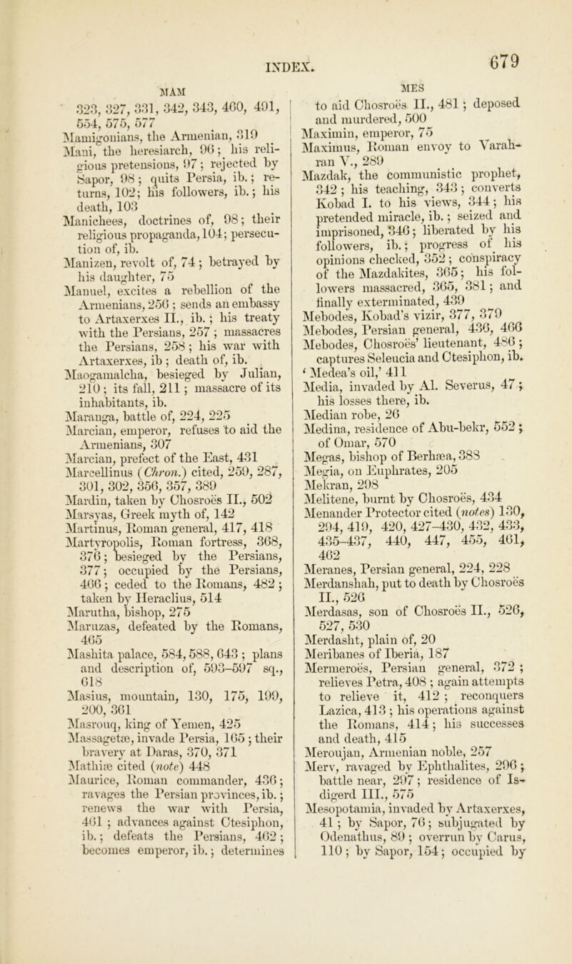 jrAM 023, 027, 301, 042, 343, 4G0, 491, 554, 575, 577 jMamigoiiians, the Ariuenian, 019 Maui, the heresiarch, 90-,^ his reli- gious preteusioDS, 97; rejected by Sapor, 98; quits Persia, ih.; re- turns, 102; his followers, ib.; his death, 103 Manichees, doctrines of, 98; their religious propaganda, 104; persecu- tion of, ib. Manizeu, revolt of, 74; betrayed by his daughter, 75 Manuel, excites a rebellion of the Armenians, 250 ; sends an embassy to Artaxerxes II., ib. ; his treaty with the Persians, 257 ; massacres the Persians, 258; his war with Artaxerxes, ib ; death of, ib. Maogamalcha, besieged by Julian, 210 ; its fall, 211; massacre of its inhabitants, ib. Marauga, battle of, 224, 225 Marciau, emperor, refuses to aid the Armenians, 307 Marcian, prefect of the East, 431 Marcellinus {Chron.') cited, 259, 287, 301, 302, 356, 357, 389 !Mardin, taken by Chosroes II., 502 Marsyas, Greek myth of, 142 Martinus, Roman general, 417, 418 Martyropolis, Roman fortress, 368, 376; besieged by the Persians, 377; occupied liy the Persians, 466 ; ceded to the Romans, 482 ; taken by Ileraclius, 514 3Iarutha, bishop, 275 IMaruzas, defeated by the Romans, 465 Mashita palace, 584,588, 043 ; plans and description of, 593-597 sq., 618 Masius, mountain, 130, 175, 199, 200, 361 Masrouq, king of Yemen, 425 Massagetm, invade Persia, 165 ; their bravely at Daras, 370, 371 IMathiai cited (note) 448 Maurice, Roman commander, 436; ravages the Persian provinces, ib.; renews the war with Persia, 461 ; advances against Otesiphon, ib.; defeats the Persians, 462; becomes emperor, ib.; determines MES to aid Chosroes II., 481; deposed and murdered, 500 Maximin, emperor, 75 Maximus, Roman envoy to Varah- ran V., 289 Mazdak, the communistic prophet, 342 ; his teaching, 343; converts Kobad I. to his views, 344; his pretended miracle, ib.; seized and imprisoned, 346; liberated by his followers, ib.; progress ot^ his opinions checked, 352 ; conspiracy of the Mazdakites, 365; his fol- lowers massacred, 365, 381; and tinally exterminated, 439 Mebodes, Kobad’s vizir, 377, 379 Mebodes, Persian general, 436, 466 Mebodes, Chosroes’ lieutenant, 486 ; captures Seleucia and Ctesiphon, ib, ‘ Medea’s oil,’ 411 ^ Media, invaded by Al. Severus, 47 ; his losses there, ib. Median robe, 26 Medina, residence of Abu-bekr, 552 ; of Omar, 570 Megas, bishop of Berhma, 388 Megia, on Euphrates, 205 Mekran, 298 Melitene, burnt by Chosroes, 434 Menander Protector cited (notes) 130, 294, 419, 420, 427-430, 432, 433, 435-437, 440, 447, 455, 461, 462 Meranes, Persian general, 224, 228 Merdanshah, put to death by Chosroes II., 526 Merdasas, sou of Chosroes II., 526, 527, 530 Merdasht, plain of, 20 Meribanes of Iberia, 187 Mermeroes, Persian general, 372 ; relieves Petra, 408 ; again attempts to relieve it, 412 ; reconquers Lazica, 413 ; his operations against the Romans, 414; his successes and death, 415 Meroujau, Armenian noble, 257 Merv, ravaged by Ephthalites, 296 ; battle near, 297; residence of Is- digerd III., 575 Mesopotamia, invaded by Artaxerxes, 41; by Sapor, 76; subjugated by Odenathus, 89 ; overrun by Cams, 110; by Sapor, 154; occupied by