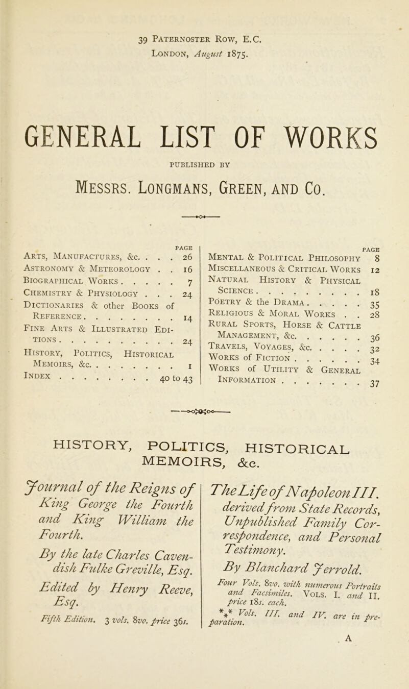 39 Paternoster Row, E.C. London, Ai^gnst 1875. GENERAL LIST OF WORKS PUBLISHED BY Messrs. Longmans, Green, and Co. PAGE Arts, Manufactures, &c. ... 26 Astronomy & Meteorology . . 16 Biographical Works 7 Chemistry & Physiology ... 24 Dictionaries & other Books of Reference 14 Fine Arts & Illustrated Edi- tions 24 History, Politics, Historical Memoirs, &c i Index 40 to 43 PAGE Mental & Political Philosophy 8 Miscellaneous & Critical Works 12 Natural History & Physical Science jg Poetry & the Drama 35 Religious & Moral Works . . 28 Rural Sports, Horse & Cattle Management, &c 35 Travels, Voyages, &c 32 Works of Fiction 34 Works of Utility & General Information .... o? HISTORY, POLITICS, HISTORICAL MEMOIRS, &e. Journal of the Reigits of King George the Fo2irth ajid Khig William the Fo2Lrth, By the late Charles Cave?i- ciish Fulke Greville, Esq. Edited by Henry Reeve, Esq. Fifth Edition. 3 vols. Zvc. price 36.;. The Life of Napoleon III. derived from State Records, Unpublished Family Cor- respondence, and Personal Festimony. By Blanchard Jerrold. Four Vols. 8z’o. with numei'ous Portraits and Facsimiles. VoLS. I. and II price i8j. each. *** Vols. m. and IV. are in pre- paration. ^ A