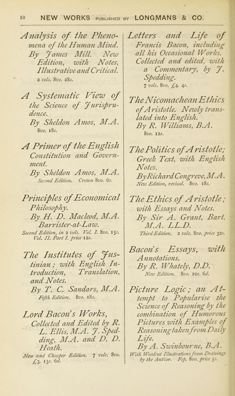 Analysis of the Pheno- mena of the H2mian Mind. By yantes Mill. New Edition, with Notes, Ilhistrative and Critical. 2 vols. 2>vo. 2Ss. A Systematic Vie%v of the Science of yttrisprti- detice. By Sheldon Amos, M.A. 2>vo. iSj. A Primer of the English Constittitiofi and Govern- ment. By Sheldon Amos, M.A. Second Edition. Crown Svo. 6s. Principles of Economical Philosophy. By H. D. Macleod, M.A. Barrister-at-Law. Second Edition, in 2 vols. Vol. I. 8vo. 15-s’* Fol. II. Part I. price 12s. The Institutes of fus- tinian; with English In- troduction, Translation, and Notes. By T. C. Sandars, M.A. Fifth Edition. Svo. i8j. Lord Bacons Works, Collected and Edited by R. L. Ellis, M.A. 7. Sped- ding, M.A. and D. D. Heath. New 07td Cheaper Edition. ^ vols. Svo. 13- ^3^- 6^/. Letters and Life of Francis Bacon, including all his Occasional Works. Collected and edited, with a Commentary, by J, Spedding. 7 vols. Svo. £4. 4s. The Nicomachean E thics of A ristotle. Newly trans- lated into English. By R. Williams, B.A. Svo. I2S. The Politics of A ristotle; Greek Text, with English Notes. By Richard Congreve, M.A. New Editio7i, I'evised. Svo. iSj, The Ethics of A ristotle; ivith Essays and Notes. By Sir A. Grant, Bart. M.A. LL.D. Thh'dEditio7t. 2 vols. Svo. price '^2s. Bacon's Essays, with A nnotations. By R. Whately, D.D. New Editio7i. Svo. ioj. 6d. Picture Logic; an At- tempt to Popularise the Science of Reasoning by the combincttion of Humoi'ous Pictures with Examples of Reasoning takenfrom Daily Life. By A. Szuinbourne, B.A. With Woodciit Illust7'atio7is fro771 Drawi/igs by the Author. Fcp. Svo. p7we ^s.