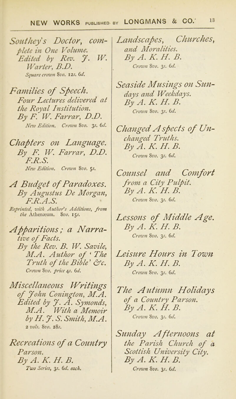 Southey s Doctor, com- plete in One Vohime. Edited by Rev. y. W. Warte7^, B.D. Square crown %vo, 12s. 6d. Families of Speech. Foicr Lectures delivered at the Royal histihction. By F. W. Farrar, D.D. New Edition. Croton ?>vo. 3x. 6d. Chapters 07i Language. By F. W. Farrar, D.D. F.R.S. New Edition. Crown Zvo. 5^. A Budget of Paradoxes. By Augustus De Morgan, F.R.A.S. Reprinted, with Authors Additions, from the Athenceum. Zvo. 15J. Apparitions; a Narra- tive of Facts. By the Rev. B. W. Savile, M.A. AtUhor of ‘ The Trttth of the Bible' &c. Croton Zvo. price 4^'. (id. Miscellajieous Writings of John Conington, M.A. Edited by J. A. Symonds, M.A. With a Memoir by H. y. S. S^nith, M.A. 2 vols. Zvo. 2Zs. Recreations of a Country Parson. By A. K. H. B. Two Series, 3J. 6d. each. Landscapes, Churches, and Moralities. By A. K. H. B. Croton Zvo. 3^. 6d. Seaside Musings on Stm- days and Weekdays. By A. K. H. B. Croton Zvo. 3'S'- 6c/. Chaiiged A spects of Lfn- changed Truths. By A. K. H. B. Crown Zvo. 3^. 6c/. Counsel and Comfort from a City P^dpit. By A. K. H. B. Croton Zvo. 3^. 6c/. Lessons of Middle Age. By A. K. H. B. Crown Zvo. 3^. 6c/. Leisure Hours in Town By A. K. H. B. Croton Zvo. 3^. 6c/. The Autiimn Holidays of a Country Parsofi. By A. K. H. B. Crown Zvo. 3^'. 6c/. Sunday Afternoons at the Parish Church of a Scottish Cfniversity City. By A. K. H. B. Crown Zvo. 3^. 6c/.