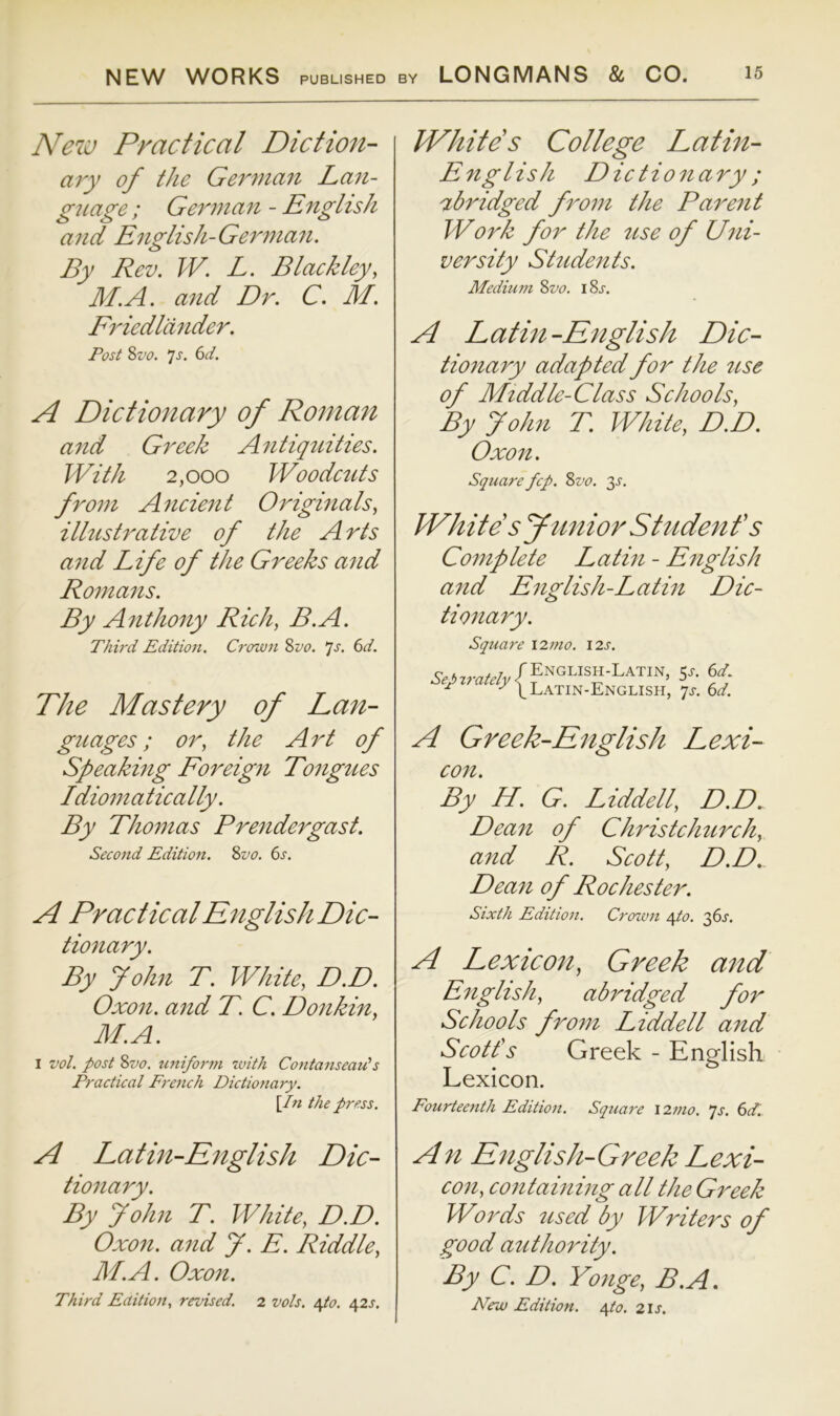 New Practical Diction- ary of the German Lan- guage ; Gemnan - EngIish and English-German. By Rev. W. L. Blackley, M.A. and Dr. C. M. Friedlander. Post %vo. js. 6d. A Dictionary of Roman and Greek Antiquities. With 2,000 Woodcuts from Ancient Originals, illustrative of the Arts and Life of the Greeks and Romans. By Anthony Rich, B.A. Thh'd Edition. Crown %vo. ‘js. 6d. The Mastery of Lan- guages; or, the Art of Speaking Foreign Tongues Idiomatically. By Thomas Prendergast. Second Edition. 2>vo. 6s. A Practical English Dic- tionary. By John T. White, D.D. Oxon. and T. C. Donkin, M.A. I vol. post %vo. uniform with Contanseau's Practical French Dictionary. \In the press. IVhites College Latin- English Dictionary; abridged from the Parent Work for the use of Uni- versity Students. Medium %vo. iSj. A Latin-English Dic- tionary adapted for the use of Middle-Class Schools, By John T. White, D.D. Oxon. Square fcp. %vo. 3^. White s Junior Studenf s Complete Latin - English and English-Latin Dic- tionary. Square 12m0. I2s. Sep irately English-Latin, 5J-. 6d. Latin-English, qs. 6d. A Greek-English Lexi- con. By H. G. Liddell, D.D^ Dean of Christchurch, and R. Scott, D.D. Dean of Rochester. Sixth Edition. Croivn eyto. qfs. A Lexicon, Greek and English, abridged for Schools from Liddell and Scotfs Greek - English Lexicon. Fourteenth Edition. Square \2n10. qs. 6dl A Latin-English Dic- tionary. By John T. White, D.D. Oxon. and J. E. Riddle, M.A. Oxon. Third Edition., revised. 2 vols. epo. 42^. An English-Greek Lexi- con, containing all the Greek Words used by Writers of good authority. By C. D. Yonge, B.A. New Edition. \to. 21s.