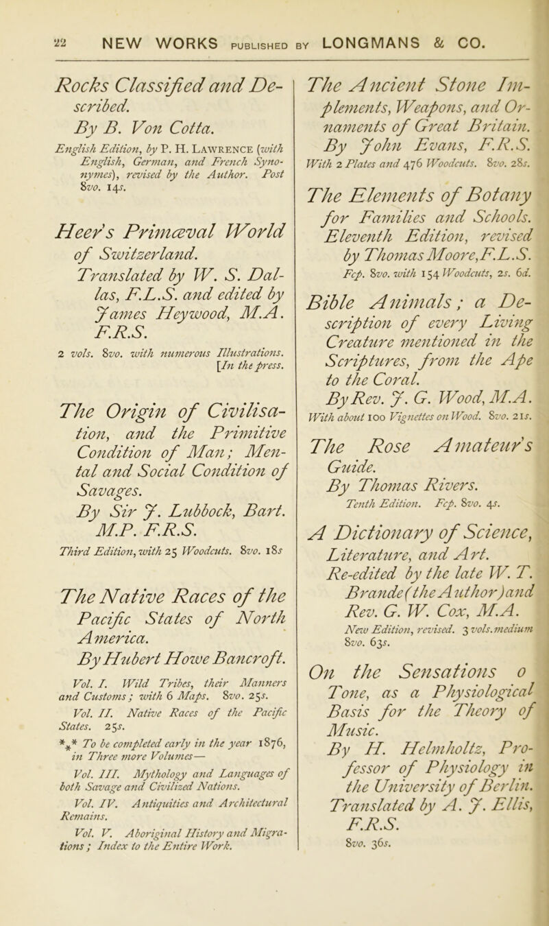 NEW WORKS PUBLISHED BY LONGMANS & CO. i{2 Rocks Classified and De- scribed. By B. Von Cotta. English Edition, by P. H. Lawrence {with English, German, and French Syno- nymes), revised by the Author. Post %vo. 14^, Heers Primceval World of Switzerland. Translated by W. S. Dal- las, F.L.S. and edited by y antes Hey wood, M.A. F.R.S. 2 vols. 8vo. with numerous Illustrations. \In the press. The Origin of Civilisa- tion, and the Primitive Condition of Man; Men- tal and Social Condition of Savages. By Sir f. Lubbock, Bart. M.P. F.R.S. Third Edition, with 2^ Woodcuts. 8vo. i8j The Native Races of the Pacific States of Not'th America. By Hubert Howe Bancroft. Vol. I. Wild Tribes, their Manners and Customs ; with 6 Maps. 8vo. 25 Vol. II. Native Races of the Pacific States. 2^s, To be coi7ipleted early in the year 1876, in Three 77iore Volufues— Vol. III. Mythology and Languages of both Savage and Civilized Nations. Vol. IV. Antiqicities a7id Ai'chitectural Rcmaws. Vol. V. Aborigvial History and Migra- tions ; Index to the Entire Work. The A7icient Stone Im- plements, Weapons, and Or- naments of Great Britain. By John Evans, F.R.S. With 2 Plates aitd 476 Woodcuts. 8vo. 28s. The Elements of Botany for Families and Schools. Eleventh Edition, revised by ThomasMoore,F.L.S. Fcp. 8vo.with Woodcuts, 2s. 6d. Bible A^iimals; a De- scription of every Living Creature mentioned in the Scriptures, from the Ape to the Coral. By Rev. J. G. Wood, M.A. With about 100 Vignettes on Wood. 8vo. 21s. The Rose Amateurs Guide. By Thomas Rivers. Tenth Edition. Fcp. 8vo. 4^. A Dictmiary of Science, Literature, and Art. Re-edited by the late W. T. Brande( the Author) and Rev. G. W. Cox, M.A. Ne%u Edition, revised. q,vols.medium 8vo. 63^. On the Sensations o Tone, as a Physiological Basis for the Theory of Music. By H. Helmholtz, Pro- fessor of Physiology in the University of Berlin. Translated by A. f. Ellis, F.R.S. 8vo. gis.