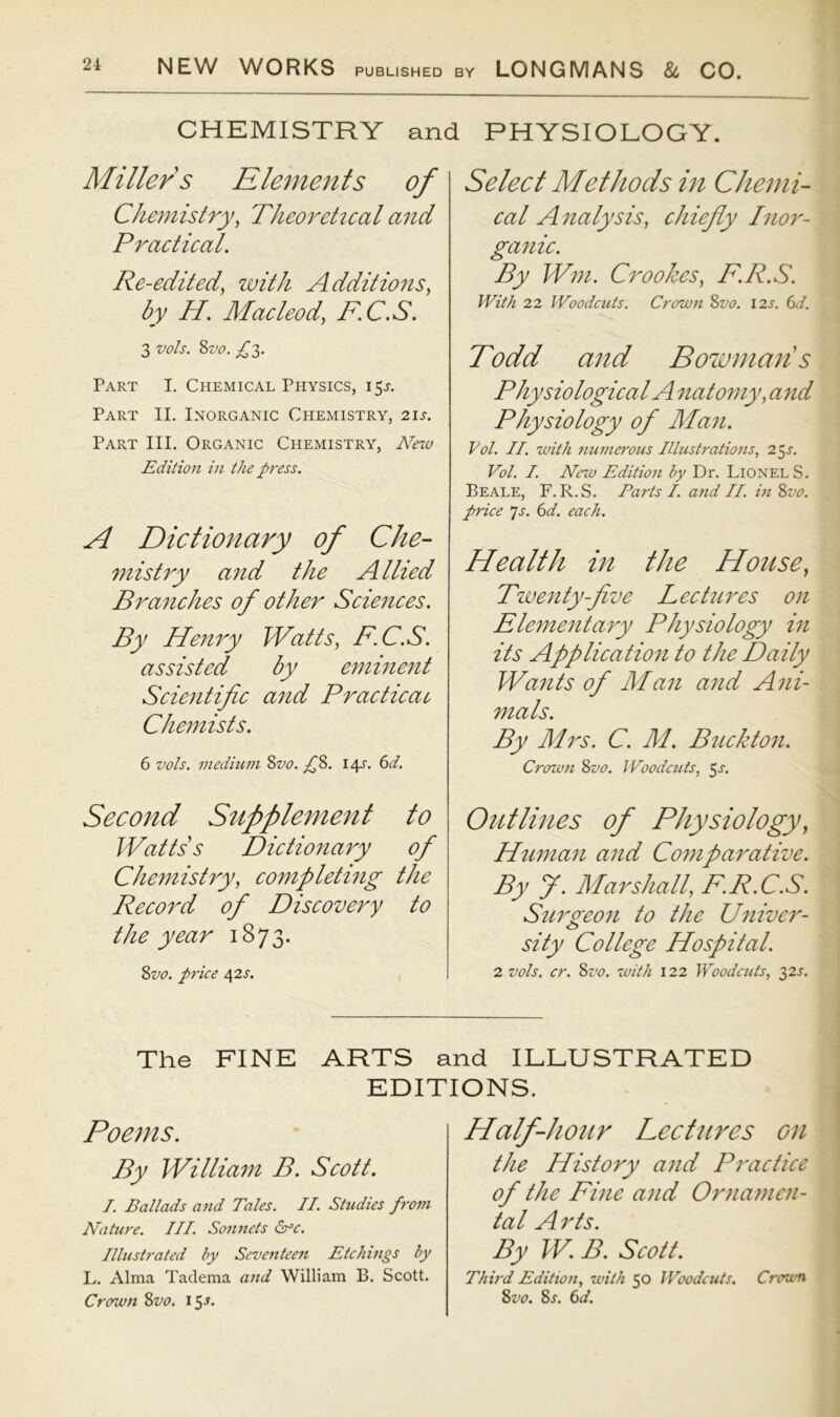 CHEMISTRY and PHYSIOLOGY. Miller s Elements of Chemistry^ Theoretical and Practiccil. Re-edited, with Additions, by H. Macleod, F.C,S. 3 vols. Svo. Part I. Chemical Physics, 15J. Part II. Inorganic Chemistry, 21s. Part III. Organic Chemistry, New Edition in the p7'ess. A Dictionary of Che- mistry and the Allied Branches of other Sciences. By Henry Watts, F.C.S. assisted by eminent Scientific and Practical Chemists. 6 vols. medium 2>vo. py. 14J. (id. Second Supplement to Watts s Dictionary of Chemistry, completing the Record of Discovery to the year 1873. Zvo. price 42s. Select Methods in Chemi- cal A nalysis, chiefly Inor- ganic. By Wm. Crookes, F.R.S. With 22 Woodcuts. Crown 8vo. 12s. 6d. Todd and Bowmans Physiological Anatomy, and Physiology of Man. Vol. II. with numerous Illustrations, 2^s. Vol. I. New Edition by Dr. Lionel S. Beale, F.R.S. Parts I. and II. in 8vo. price 7^. (id. each. Health in the House, Twenty-five Lectures on Elementary Physiology in its Application to the Daily Wants of Man and Ani- mals. By Mrs. C. M. Buckton. Crcnvn 8vo. JVoodcuts, ^s. Outlines of Physiology, Human and Comparative. By y. Marshall, F.R.C.S. Surgeon to the Univer- sity College Hospital. 2 vols. cr. 8vo. with 122 Woodcuts, 32J. The FINE ARTS and ILLUSTRATED EDITIONS. Poems. By William B. Scott. I. Ballads and Tales. II. Studies from Nature. III. Sonnets Sr=c. Illustrated by Seventeeii Etchings by L. Alma Tadema and William B. Scott. Crcnun 8vo. i5-y. Half-hour Lectures on the History and Practice of the Fine and Ornamen- tal A rts. By W. B. Scott. Thh'd Edition, with 50 Woodcuts. Crown Svo. 8s. (id.