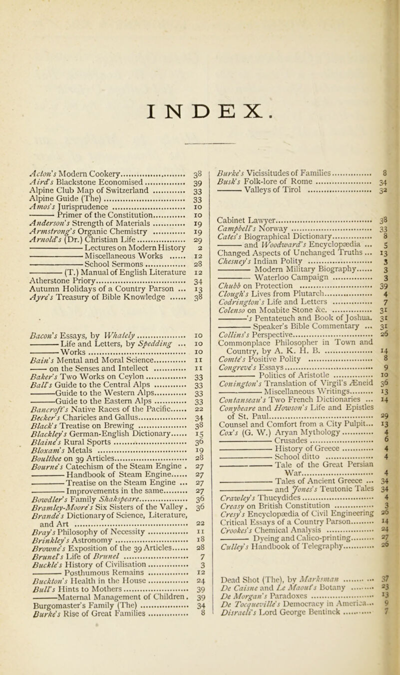 INDEX Acton's Modem Cookery 38 A ird's Blackstone Economised 39 Alpine Club Map of Switzerland 33 Alpine Guide (The) 33 Amos's Jurisprudence 10 Primer of the Constitution 10 Anderson's Strength of Materials 19 Armstrong's Organic Chemistry 19 Arnolds (Dr.) Christian Life 29 Lectures on Modern History 2 Miscellaneous Works 12 School Sermons 28 (T.) Manual of English Literature 12 Atherstone Priory 34 Autumn Holidays of a Country Parson ... 13 Ayres Treasury of Bible Knowledge 38 Bacon's Essays, by Whately 10 Life and Letters, by Spedding ... 10 Works 10 Bain's Mental and Moral Science ii on the Senses and Intellect 11 Baker's Two Works on Ceylon 33 Ball's Guide to the Central Alps 33 Guide to the Western Alps 33 Guide to the Eastern Alps 33 Bancroft's Native Races of the Pacific 22 Becker's Charicles and Gallus 34 Black's Treatise on Brewing 38 Blackley's German-English Dictionary 15 Blaine's Rural Sports 36 Bloxam's Metals 19 Boultbee on 39 Articles 28 Bourne's Catechism of the Steam Engine . 27 Handbook of Steam Engine 27 -Treatise on the Steam Engine ... 27 Improvements in the same 27 Bowdler's Family Shakspeare 36 Bramley-Moore s Six Sisters of the Valley . 36 Brande’s Dictionary of Science, Literature, and Art 22 Bray's Philosophy of Necessity ii Astronomy 18 Browne's Exposition of the 39 Articles 28 Brunets Life of Briniel 7 Buckle's History of Civilisation 3 Posthumous Remains 12 Buckton's Health in the House 24 Bull's Hints to Mothers 39 Maternal Management of Children . 39 Burgomaster’s Family (The) 34 Burke's Rise of Great Families 8 Burke's Vicissitudes of Families 8 Busk's Folk-lore of Rome 34 Valleys of Tirol 32 Cabinet Lawyer 38 CampbeU's Norway 33 Cates's Biographical Dictionary 8 and Woodward's Encyclopaedia ... 5 Changed Aspects of Unchanged Truths ... 13 Chesney s Indian Polity 3 Modern Military Biography 3 Waterloo Campaign 3 Chubb on Protection 39 Clotiglis Lives from Plutarch 4 Codrington s Life and Letters 7 Colenso on Moabite Stone &c 31 'i' Pentateuch and Book of Joshua. 31 Speaker’s Bible Commentary ... 31 Collins's Perspective 26 Commonplace Philosopher in Town and Country, by A. K. H. B 14 Comte's Positive Polity 8 Congreve's Essays 9 Politics of Aristotle 10 Coningto7i's Translation of Virgil’s .<Eneid 36 Miscellaneous Writings 13 Contanseau's Two French Dictionaries ... 14 Conybeare and Howson's Life and Epistles of St. Paul 29 Counsel and Comfort from a City Pulpit... 13 Cox's (G. W.) Aryan Mythology 4 Crusades 6 History of Greece 4 School ditto 4 Tale of the Great Persian War 4 Tales of Ancient Greece ... 34 • and Jones's Teutonic Tales 34 Crawley's Thucydides 4 Creasy on British Constitution 3 Cresy's Encyclopaedia of Civil Engineering 26 Critical Essays of a Country Parson I4 Crookes's Chemical Analysis 24 Dyeing and Calico-printing 27 Culley's Handbook of Telegraphy 26 Dead Shot (The), by Marksman 37 De Caisne and Le Maouf s Botany 23 De Morgan's Parado.xcs ^3 De Tocqueville's Democracy in America... 9 Disraeli's Lord George Bentinck 7