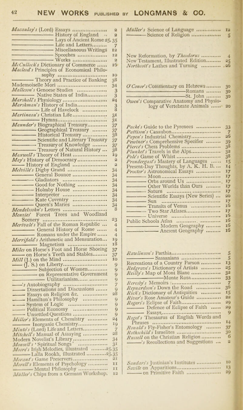 Macaulay's (Lord) Essays 2 History of England 2 Lays of Ancient Rome 25,35 Life and Letters 7 Miscellaneous Writings 12 Speeches 12 Works 2 McCulloch’s Dictionary of Commerce 16 Macleod's Principles of Economical Philo- sophy 10 Theory and Practice of Banking 38 Mademoiselle Mori 34 Mallesofi s Genoese Studies 3 Native States of India 3 Marshall’s Physiology 24 Marshman's History of India 3 Life of Havelock 8 Martineau s Christian Life 31 Hymns 31 Maunder s Biographical Treasury 37 Geographical Treasury 37 Historical Treasury 38 Scientific and Literary Treasury 37 Treasury of Knowledge 37 Treasury of Natural History ... 38 Maxwell's Theory of Heat 19 May's History of Democracy 2 History of England 2 Melville's Digby Grand 34 General Bounce 34 Gladiators 34 Good for Nothing 34 Holmby House 34 Interpreter 34 Kate Coventry 34 Queen’s Maries 34 Mendelssohn’s Letters 8 Menzies' Forest Trees and Woodland Scenery 23 Merivale's Fall of the Roman Republic ... 4 General History of Rome 4 Romans under the Empire 4 Merrifield's Arithmetic and Mensuration... 19 Magnetism 18 Miles on Horse’s Foot and Horse Shoeing 37 on Horse’s Teeth and Stables 37 Mill (J.) on the Mind ■. 10 (J. S.) on Liberty 9 — Subjection of Women 9 on Representative Government 9 Utilitarianism 9 's Autobiography 7 Dissertations and Discussions 9 Essays on Religion &c 28 Hamilton’s Philosophy 9 System of Logic 9 Political Economy 9 Unsettled Questions 9 Miller's Elements of Chemistry 24 Inorganic Chemistry 19 Minto's (Lord) Life and Letters 7 Mitchell's Manual of Assaying 28 Modern Novelist’s Library . 34 Monsell's ‘ Spiritual Songs ’ 3^ Irish Melodies, illustrated 25,35 Lalla Rookh, illustrated 25,35 Morant's Preservers 21 Morell's Elements of Psychology ii Mental Philosojiliy n Muller's Chips from a German Workshop. 12 Muller's Science of Language 12 Science of Religion 5 New Reformation, by Theodorus 4 New Testament, Illustrated Edition 25 Northcott's Lathes and Turning 26 O’Commentary on Hebrews 30 Romans 30 St. John 30 Owen's Comparative Anatomy and Physio- logy of Vertebrate Animals 20 Packe's Guide to the Pyrenees 33 Pattison's Casaubon 7 Payen's Industrial Chemistry 26 Pewt?ier's Comprehensive Specifier 39 Pierce's Chess Problems 3^ Plunket's Travels in the Alps 32 Pole's Game of Whist 3^ Prendergast's Mastery of Languages 15 Present-Day Thoughts, by A. K. H. B. ... 14 Astronomical Essays 17 Moon 17 Orbs around Us , 17 Other Worlds than Ours 17 Saturn 17 Scientific Essays (New Series) ... 20 Sun 17 Transits of Venus 16 Two Star Atlases 17 • Universe Public Schools Atlas Modern Geography 16 Ancient Geography 16 4 RawUnson s Parthia 5 Sassanians 5 Recreations of a Country Parson 13 Redgrave's Dictionary of Artists 25 Reilly's Map of Mont Blanc 32 Monte Rosa 33 Reresby's IMemoirs 7 Reyuardson s Down the Road 36 Rich’s Dictionary of Antiquities 15 River's Rose Amateur’s Guide 22 Rogers's Eclipse of Faith 29 Defence of Eclipse of Faith 29 Essays. 9 Roget's Thesaurus of English Words and Phrases ^4 Ronald's Fly-Fisher’s Entomology 37 Rothschild's Israelites 3° Russell on the Christian Religion 6 ’j Recollections and Suggestions ... 2 Sandars's Justinian’s Institutes Savile on Apparitions on Primitive Faith 10 13 29