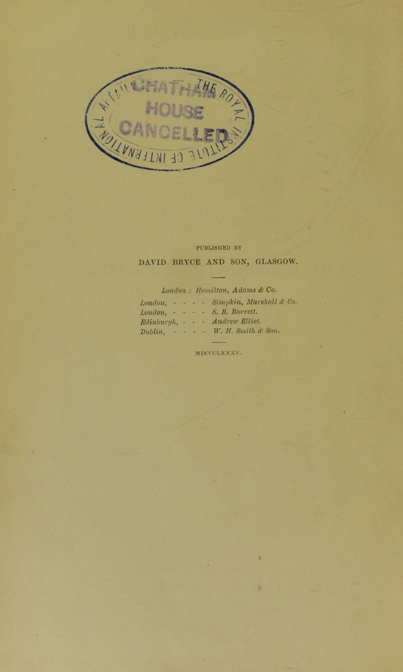 PUHLIHIIKU IIY DAVID BRYCE AND SON, GLASGOW. London ; UoMillon, Adami <fc Co. London, - London, - Edinhw'ih, DvMin, - Simptnn, Marshall d: Co. S. B. Barren. Andrew Blliot. If'. If. Sniilh A Son. MDCCCI.XXXV. t