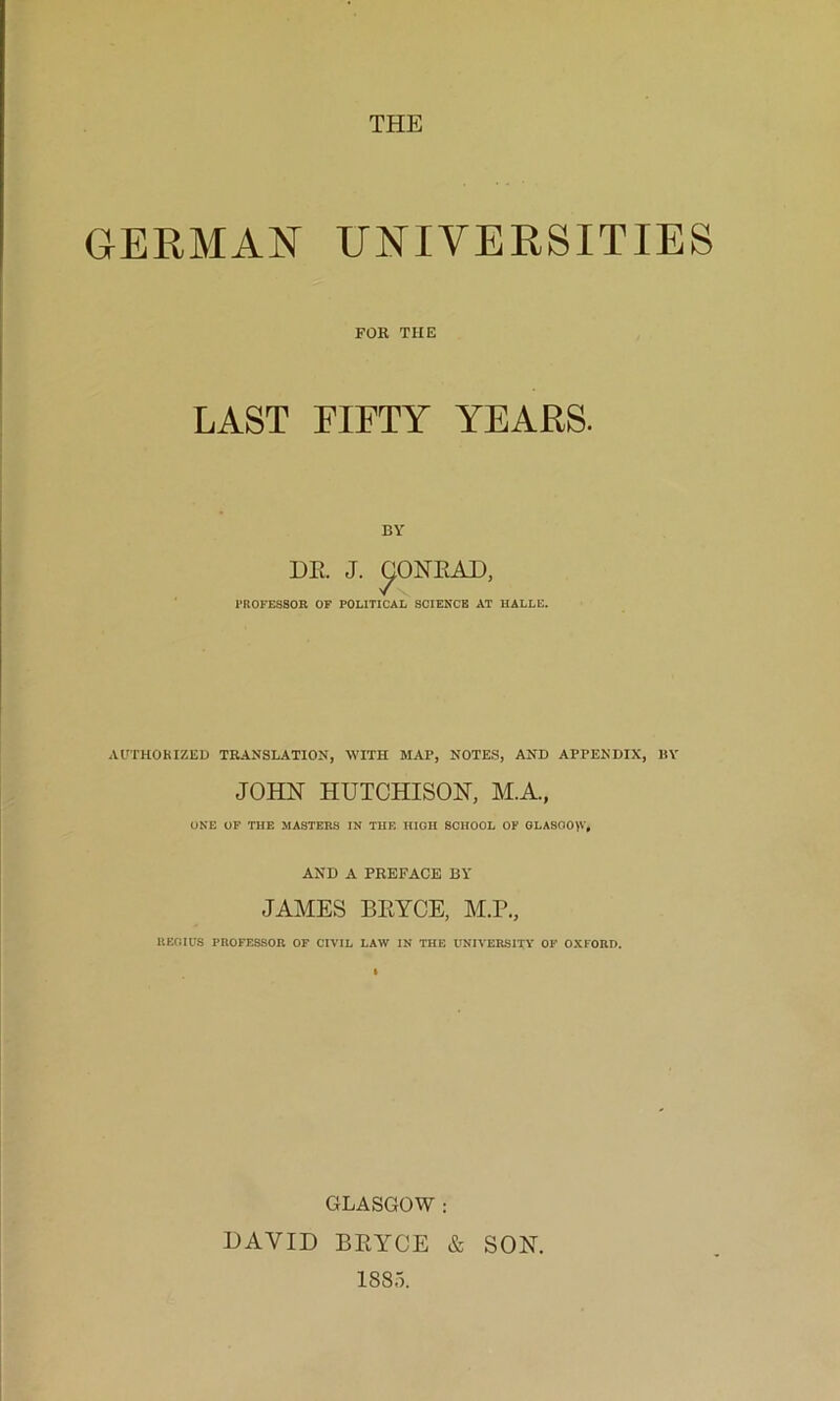 THE GERMAN UNIVERSITIES FOB THE LAST FIFTY YEARS. BY PROFESSOR OF POLITICAL SCIENCE AT HALLE. AUTHORIZED TRANSLATION, WITH MAP, NOTES, AND APPENDIX, BY JOHN HUTCHISON, M.A., ONE OP THE MASTERS IN THE HIOH SCHOOL OF GLASOO>V, AND A PREFACE BY JAMES BRYCE, M.P., UEOIUS PROFESSOR OF CIVIL LAW IN THE UNIVERSITY OF OXFORD. GLASGOW : DAVID BRYCE & SON. 1885.