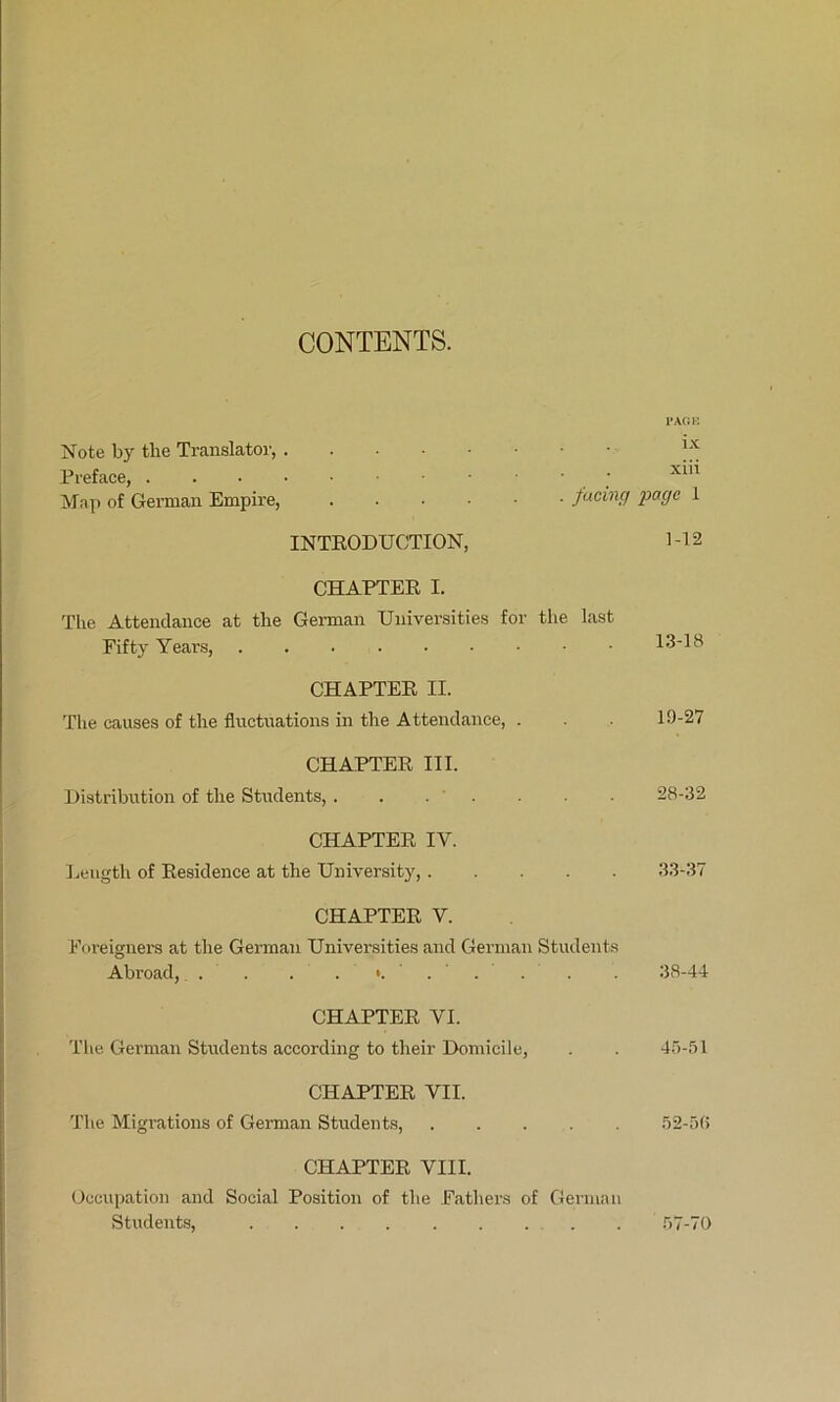 CONTENTS. TAOK Note by the Translator, Preface, ; Map of German Empire, 1 INTKODUCTION, M2 CHAPTER I. The Attendance at the German Universities for the last Fifty Years, 1.3-18 CHAPTER II. The causes of the fluctuations in the Attendance, . . 19-27 CHAPTER III. Distribution of the Students, . . . . ■ 28-32 CHAPTER IV. Length of Residence at the University, .3.3-37 CHAPTER V. Foreignei-s at the German Universities and German Students Abroad, . . . . . 38-44 CHAPTER VI. The German Students according to their Domicile, . . 4.5-51 CHAPTER VII. The Migrations of German Students, 52-5(> CHAPTER VIII. Occupation and Social Position of the Fathers of German Students, . 57-70