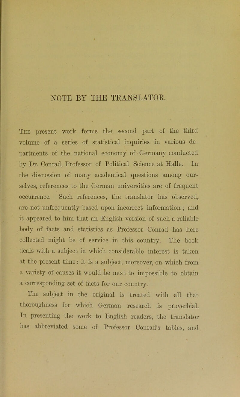 NOTE BY THE TRANSLATOE. The present work forms the second part of the third volume of a series of statistical inquiries in various de- partments of the national economy of Germany conducted by Dr. Conrad, Professor of Political Science at Halle. In the discussion of many academical questions among our- selves, references to the German universities are of frequent occurrence. Such references, the translator has observed, are not unfrequently based upon incorrect information ; and it appeared to him that an English version of such a reliable l)ody of facts and statistics as Professor Conrad has here collected might be of service in this country. The book deals with a subject in which considerable interest is taken at the present time: it is a subject, moreover, on which from a variety of causes it would be next to imjDossible to obtain a corresponding set of facts for our country. The subject in the original is treated with all that thoroughness for which German research is pivjverbial. In presenting the work to English readers, the translator has abbreviated some of Professor Conrad’s tables, and