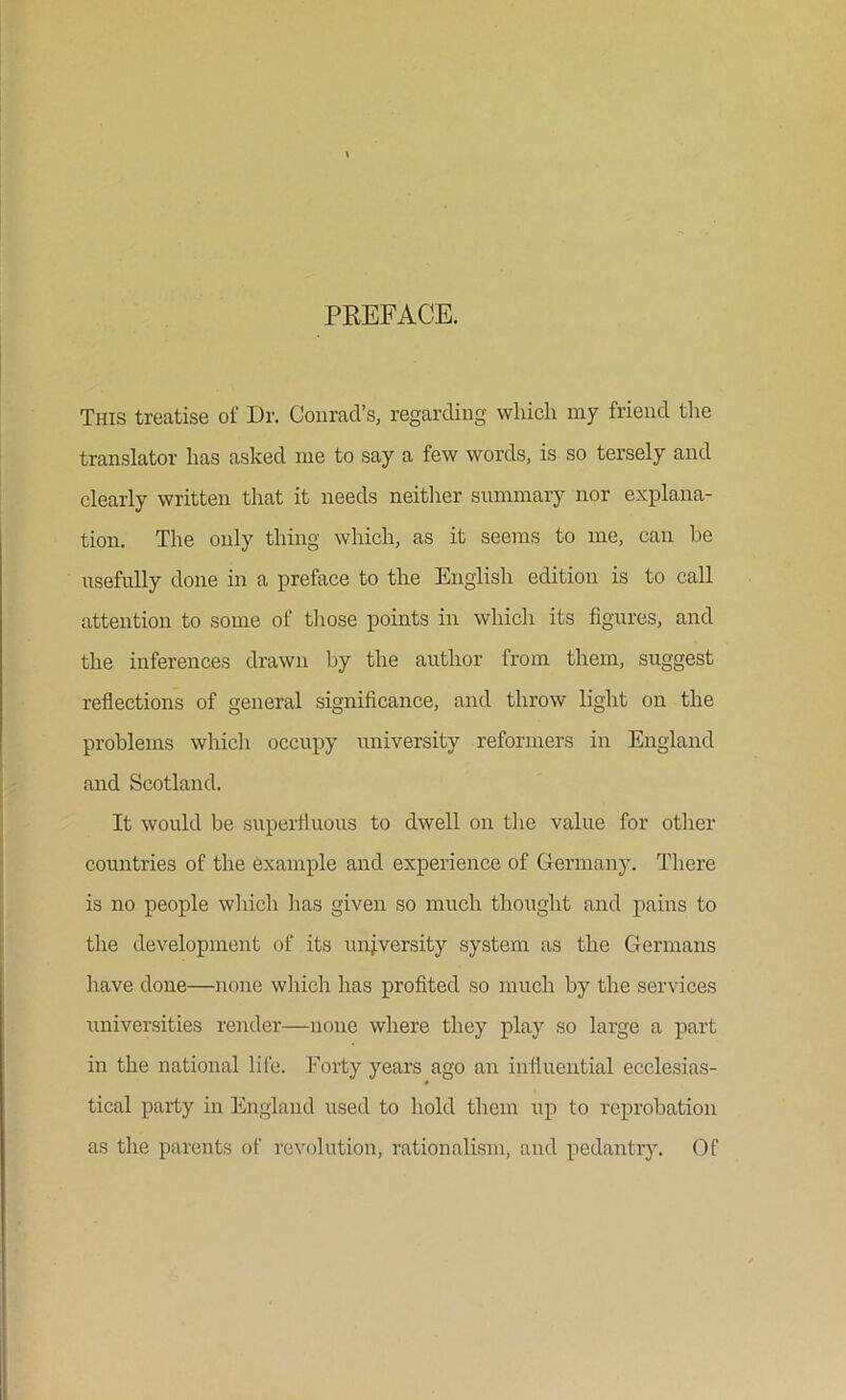 PREFACE. This treatise of Dr. Conrad’s, regarding which my friend the translator has asked me to say a few words, is so tersely and clearly written that it needs neither summary nor explana- tion. The only thing which, as it seems to me, can he usefully done in a preface to the English edition is to call attention to some of those points in which its figures, and the inferences drawn hy the author from them, suggest reflections of general significance, and throw light on the problems which occupy university reformers in England and Scotland. It would be superfluous to dwell on the value for other countries of the example and experience of Germany. There is no people winch has given so much thought and pains to the development of its unj.versity system as the Germans have done—none wliicli has profited so much by the services universities render—none where they play so large a part in the national lii'e. Forty years ago an influential ecclesias- tical party in England used to hold them up to reprobation as the parents of revolution, rationalism, and pedantiy. Of