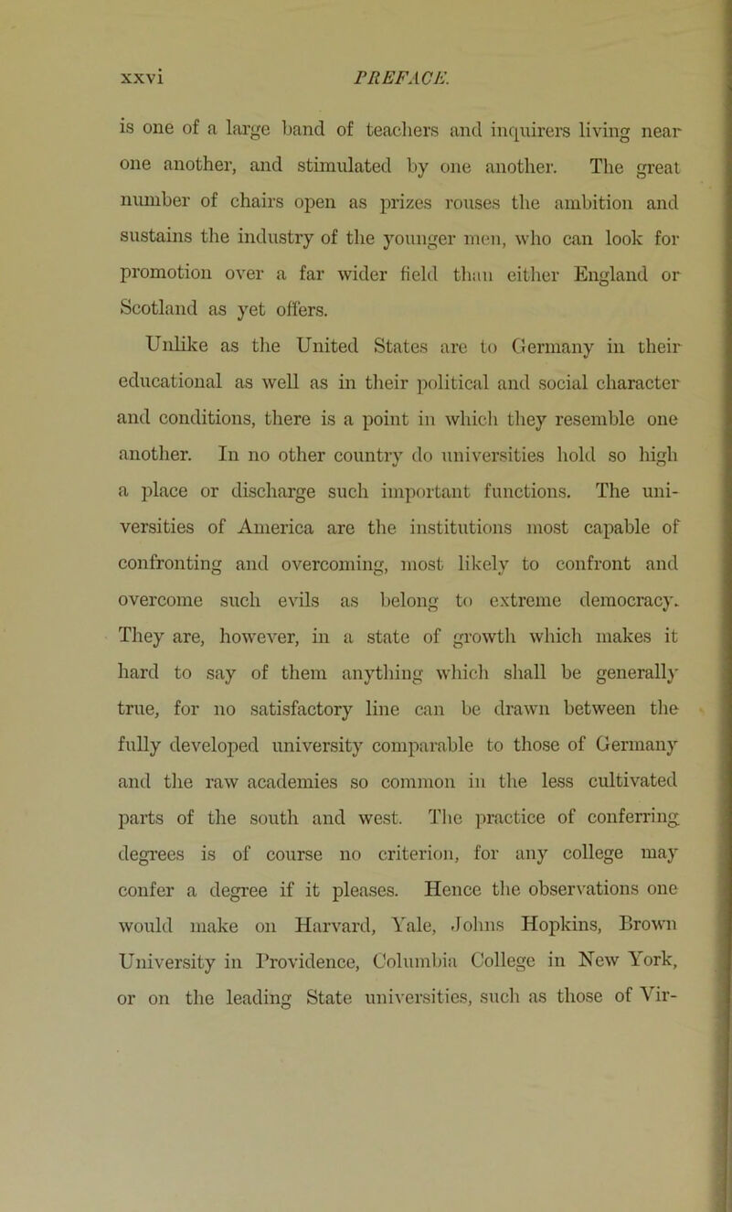 is one of a large band of teachei’s and inquirers living near one another, and stimulated by one another. The great number of chairs open as prizes rouses the ambition and sustains the industry of the younger men, who can look for promotion over a far wider field tliau either England or Scotland as yet offers. Unlike as tlie United States are to Germany in their educational as well as in their jiolitical and social character and conditions, there is a point in which tliey resemble one another. In no other country do universities hold so high a place or discharge such important functions. The uni- versities of America are tlie institutions most capable of confronting and overcoming, most likely to confront and overcome such evils as belong to extreme democracy. They are, however, in a state of growtli whicli makes it hard to say of them anytliing whicli shall be generall}' true, for no satisfactory line can be drawn between the fully developed university comparable to those of Germany and the raw academies so common in the less cultivated parts of the south and west. TIic ]iractice of conferring degrees is of course no criterion, for any college may confer a degree if it pleases. Hence the observations one would make on Harvard, Yale, .Johns Hopkins, Brown University in I’rovidence, Columbia College in New York, or on the leading State universities, such as those of Vir-