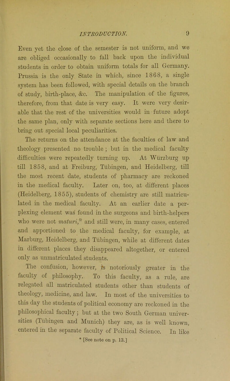 Even yet the close of the semester is not uniform, and we are obliged occasionally to fall back upon the individual students in order to obtain uniform totals for all Germany. Prussia is the only State in which, since 1868, a single system has been followed, with special details on the branch of study, birth-place, &c. The manipulation of the figures, therefore, from tliat date is very easy. It were very desir- able that the rest of the universities would in future adopt the same plan, only with separate sections here and there to bring out special local peculiarities. The returns on the attendance at the faculties of law and theology presented no trouble ; but in the medical faculty difficulties were repeatedly turning up. At Wurzburg up till 1858, and at Ereiburg, Tubingen, and Heidelberg, till the most recent date, students of pharmacy are reckoned in the medical faculty. Later on, too, at different places (Heidelberg, 1855), students of chemistry are still matricu- lated in the medical faculty. At an earlier date a per- plexing element was found in the surgeons and birth-helpers who were not maturi^^ and still were, in many cases, entered and apportioned to the medical faculty, for example, at Marburg, Heidelberg, and Tubingen, while at different dates in different places they disappeared altogether, or entered only as unmatriculated students. The confusion, however, is notoriously greater hi the faculty of philosophy. To this faculty, as a rule, are relegated all matriculated students other than students of theology, medicine, and law. In most of the universities to this day the students of political economy are reckoned in the philosophical faculty; but at the two South German univer- sities (Tubingen and Munich) they are, as is well known, entered in the separate faculty of Political Science. In like * [See note on p. 13.]