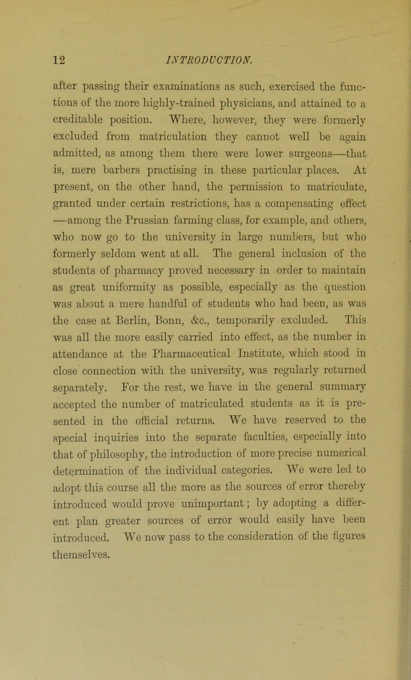 after passing their examinations as such, exercised the func- tions of the more highly-trained physicians, and attained to a creditable position. Where, however, they were formerly excluded from matriculation they cannot well be again admitted, as among them there were lower surgeons—that is, mere barbers practising in these particular places. At present, on the other hand, the permission to matriculate, granted under certain restrictions, has a compensating effect —among the Prussian farming class, for example, and others, who now go to the university in large numbers, but who formerly seldom went at all. The general inclusion of the students of pharmacy proved necessary in order to maintain as great uniformity as possible, especially as the question was about a mere handful of students who had been, as was the case at Berlin, Bonn, &c., temporarily excluded. This was all the more easily earned into effect, as the number in attendance at the Pharmaceutical Institute, which stood in close connection with the university, was regidarly returned separately. For the rest, we have in the general summary accepted the number of matriculated students as it is pre- sented in the official returns. We have reserved to the special inquiries into the separate faculties, especially into that of philosophy, the introduction of more precise numerical determination of the individual categories. We were led to adopt this course aU the more as the sources of error thereby introduced would prove unimportant; by adopting a differ- ent plan greater sources of error would easily have been introduced. We now pass to the consideration of the figures themselves.