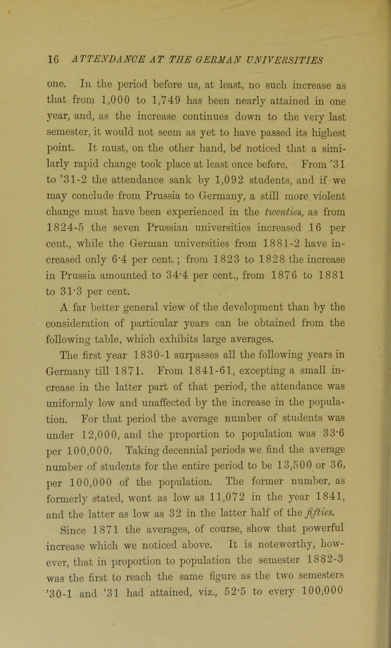 one. In the period before us, at least, no such increase as that from 1,000 to 1,749 has been nearly attained in one year, and, as the increase, continues down to the very last semester, it would not seem as yet to have passed its highest point. It must, on the other hand, bd noticed that a simi- larly rapid change took place at least once before. From ’31 to ’31-2 the attendance sank by 1,092 students, and if we may conclude from Prussia to Germany, a stiU more, violent change must have been experienced in the twenties, as from 1824-5 the seven Prussian universities increased 16 per cent., while the German universities from 1881-2 have in- creased only 6’4 per cent.; from 1823 to 1828 the increase in Prussia amounted to 34‘4 per cent., from 1876 to 1881 to 31'3 per cent. A far better general view of the development than by the consideration of particular years can be obtained from the following table, which exhibits large averages. The first year 1830-1 surpasses all the following years in Germany till 1871. From 1841-61, excepting a small in- crease in the latter part of that period, the attendance was uniformly low and unaffected by the increase in the popula- tion. For that period the average number of students was under 12,000, and the proportion to population was 33‘6 per 100,000. Taking decennial periods we find the average number of students for the entire period to be 13,500 or 36, per 100,000 of the population. The former number, as formerly stated, went as low as 11,072 in the year 1841, and the latter as low as 32 in the latter half of %\\& fifties. Since 1871 the averages, of course, show that powerful increase which we noticed above. It is noteworthy, how- ever, that in proportion to population the semester 1882-3 was the first to reach the same figure as the two semesters ’30-1 and ’31 had attained, viz., 52-5 to every 100,000