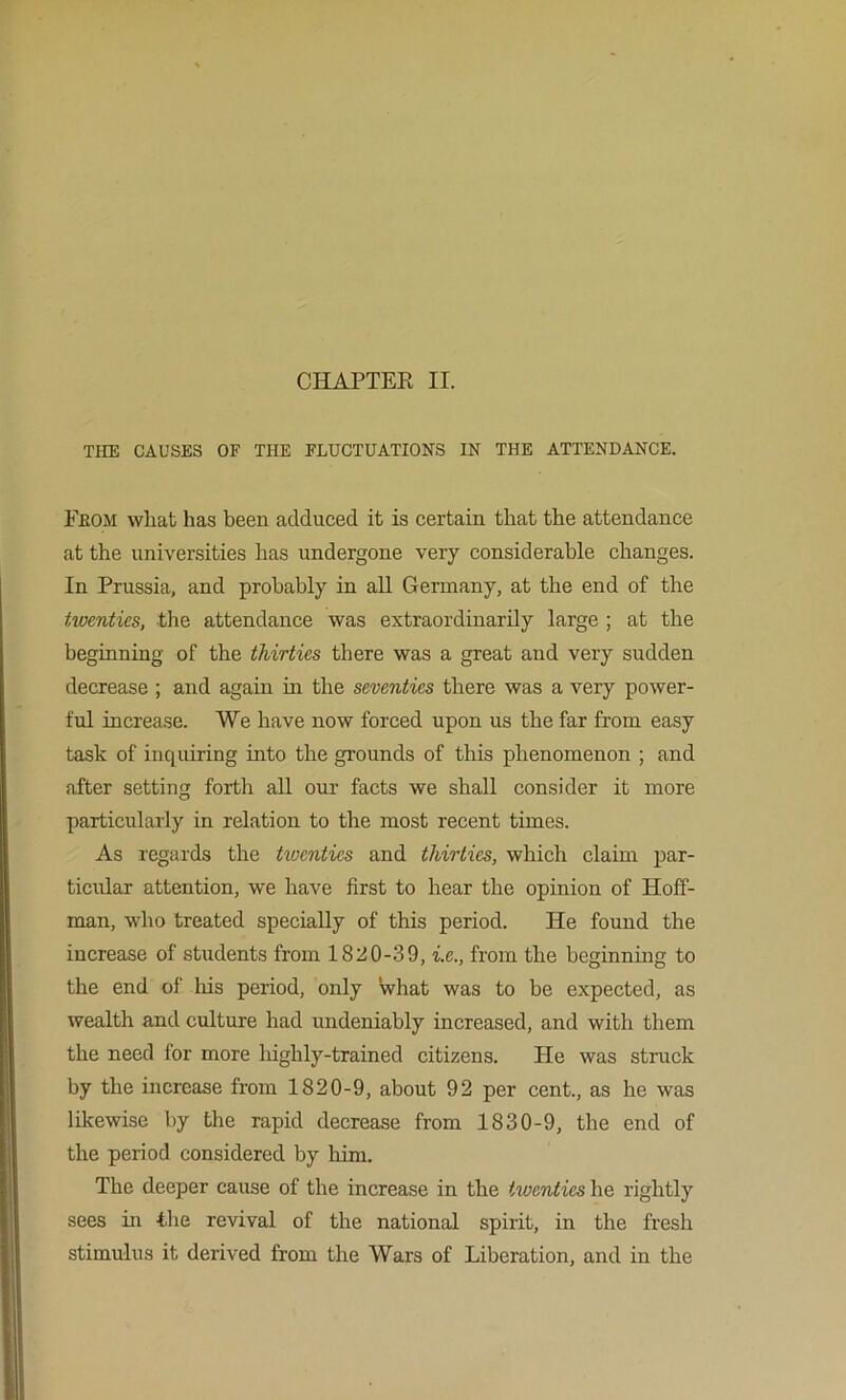 THE CAUSES OF THE FLUCTUATIONS IN THE ATTENDANCE. Feom what has been adduced it is certain that the attendance at the universities has undergone very considerable changes. In Prussia, and probably in all Germany, at the end of the twenties, the attendance was extraordinarily large ; at the beginning of the thirties there was a great and very sudden decrease ; and again in the seventies there was a very power- ful increase. We have now forced upon us the far from easy task of inquiring into the grounds of this phenomenon ; and after setting forth all our facts we shall consider it more particularly in relation to the most recent times. As regards the twenties and thirties, which claim par- ticular attention, we have first to hear the opinion of Hoff- man, wlio treated specially of this period. He found the increase of students from 182!0-3 9, i.e., from the beginning to the end of his period, only what was to be expected, as wealth and culture had undeniably increased, and with them the need for more liighly-trained citizens. He was struck by the increase from 1820-9, about 92 per cent., as he was likewise by the rapid decrease from 1830-9, the end of the period considered by him. The deeper cause of the increase in the twenties he rightly sees in the revival of the national spirit, in the fresh stimulus it derived from the Wars of Liberation, and in the