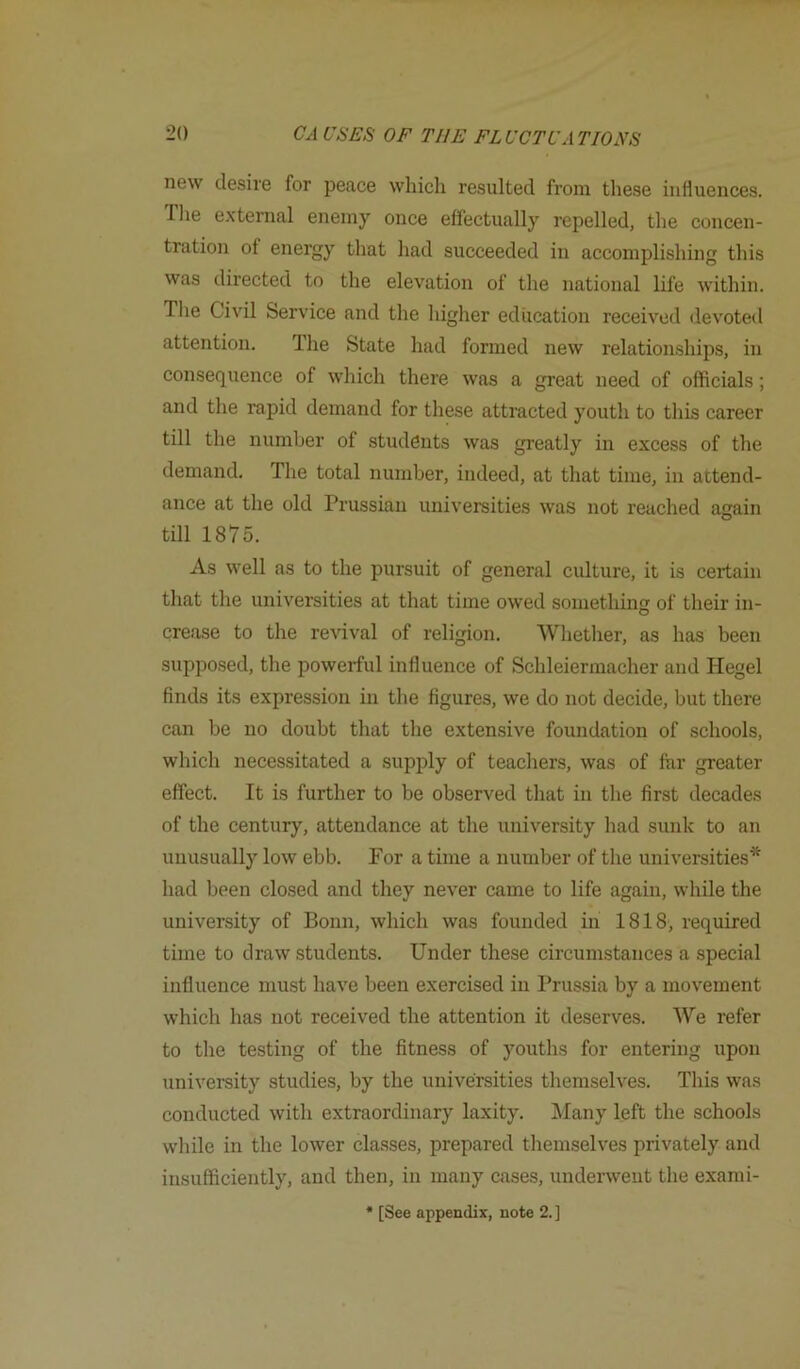 new desire for peace which resulted from these influences. Tlie e.xternal enemy once effectually repelled, the concen- tration of energy that had succeeded in accomplishing this was directed to the elevation of the national life within. The Civil Service and the higher education received devoted attention. The State had formed new relationships, in consequence of which there was a great need of officials; and the rapid demand for these attracted youth to this career till the number of students was greatly in excess of the demand. The total number, indeed, at that time, in attend- ance at the old Prussian universities was not reached again till 1875. As well as to the pursuit of general culture, it is certain that the universities at that time owed something of their in- crease to the revival of religion. Whether, as has been supposed, the powerful influence of Schleiermacher and Hegel finds its expression in the figures, we do not decide, but there can be no doubt that the extensive foundation of schools, which necessitated a supply of teachers, was of for greater effect. It is further to be observed that in the first decades of the century, attendance at the university had sunk to an unusually low ebb. For a time a number of the universities* had been closed and they never came to life again, while the university of Bonn, which was founded in 1818, required time to draw students. Under these circumstances a special influence must have been exercised in Prussia by a movement which has not received the attention it deserves. We refer to the testing of the fitness of youths for entering upon university studies, by the universities themselves. This was conducted with extraordinary laxity. IMany left the schools while in the lower classes, prepared tliemselves privately and insufficiently, and then, in many cases, underwent the exami- * [See appendix, note 2. ]