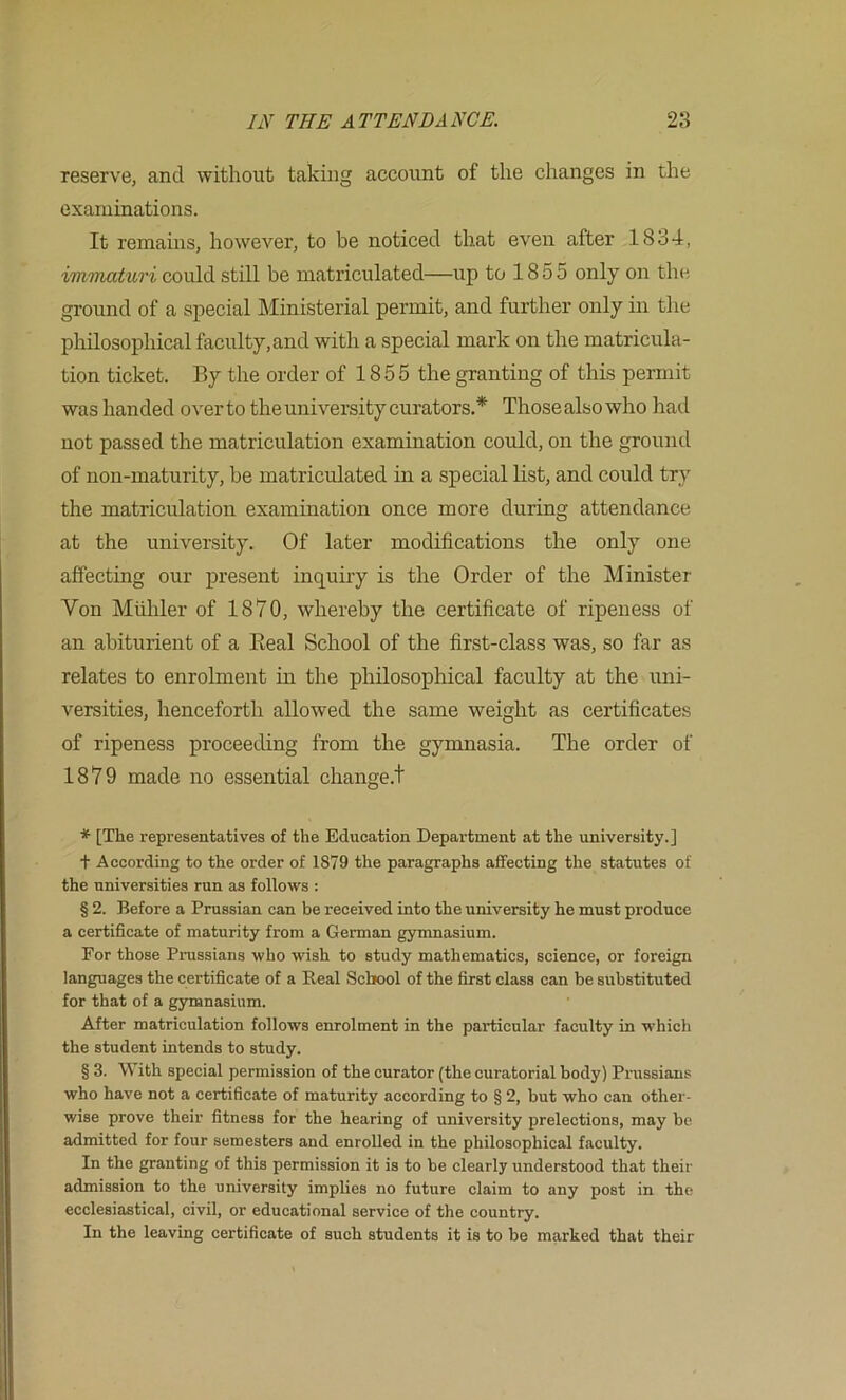 reserve, and without taking account of the changes in the examinations. It remains, however, to be noticed that even after 1834, iminaturi coidd still be matriculated—up to 1855 only on the ground of a special Ministerial permit, and further only in the philosophical faculty, and with a special mark on the matricula- tion ticket. By the order of 1855 the granting of this permit was handed over to the university curators.* * * § Those also who had not passed the matriculation examination could, on the ground of non-maturity, be matriculated in a special list, and could try the matriculation examination once more during attendance at the university. Of later modifications the only one affecting our present inquiry is the Order of the Minister Von Mulder of 1870, whereby the certificate of ripeness of an abiturient of a Eeal School of the first-class was, so far as relates to enrolment in the phdosophical faculty at the uni- versities, henceforth allowed the same weight as certificates of ripeness proceeding from the gymnasia. The order of 1879 made no essential change.! * [The representatives of the Education Department at the university.] + According to the order of 1879 the paragraphs affecting the statutes of the universities run as follows : § 2. Before a Prussian can be received into the university he must produce a certificate of maturity from a German gymnasium. For those Prussians who wish to study mathematics, science, or foreign languages the certificate of a Real School of the first class can be substituted for that of a gymnasium. After matriculation follows enrolment in the particular faculty in which the student intends to study. § 3. With special permission of the curator (the curatorial body) Prussians who have not a certificate of maturity according to § 2, but who can other- wise prove their fitness for the hearing of university prelections, may be admitted for four semesters and enrolled in the philosophical f.aculty. In the granting of this permission it is to be clearly understood that their admission to the university implies no future claim to any post in the ecclesiastical, civil, or educational service of the country. In the leaving certificate of such students it is to be marked that their