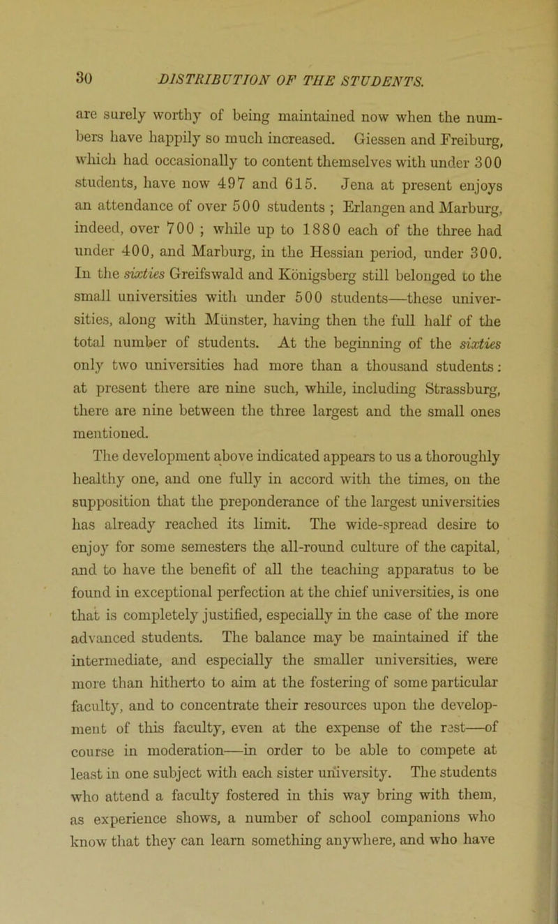 are surely worthy of being maintained now when the num- bers have happily so much increased. Giessen and Freiburg, which had occasionally to content themselves with under 300 students, have now 497 and 615. Jena at present enjoys an attendance of over 500 students ; Erlangen and Marburg, indeed, over 700 ; while up to 1880 each of the three had under 400, and Marburg, in the Hessian period, under 300. In the sixties Greifswald and Konigsberg still belonged co the small universities with under 500 students—these univer- sities, along with Munster, having then the full half of the total number of students. At the beginning of the sixties only two universities had more than a thousand students; at present there are nine such, while, including Strassburg, there are nine between the three largest and the small ones mentioned. The development above indicated appears to us a thorouglily healthy one, and one fuUy in accord with the times, on the supposition that the preponderance of the largest universities has already reached its limit. The wide-spread desire to enjoy for some semesters the all-round culture of the capital, and to have the benefit of all the teaching apparatus to be found in exceptional perfection at the chief universities, is one that is completely justified, especially in the case of the more ad\ anced students. The balance may be maintained if the intermediate, and especially the smaller universities, were more than hitherto to aim at the fostering of some particular faculty, and to concentrate their resources upon the develop- ment of this faculty, even at the expense of the rest—of course in moderation—in order to be able to compete at least in one subject with each sister university. The students who attend a faculty fostered in this way bring with them, as experience shows, a number of school companions who know that they can learn something anywhere, and who have