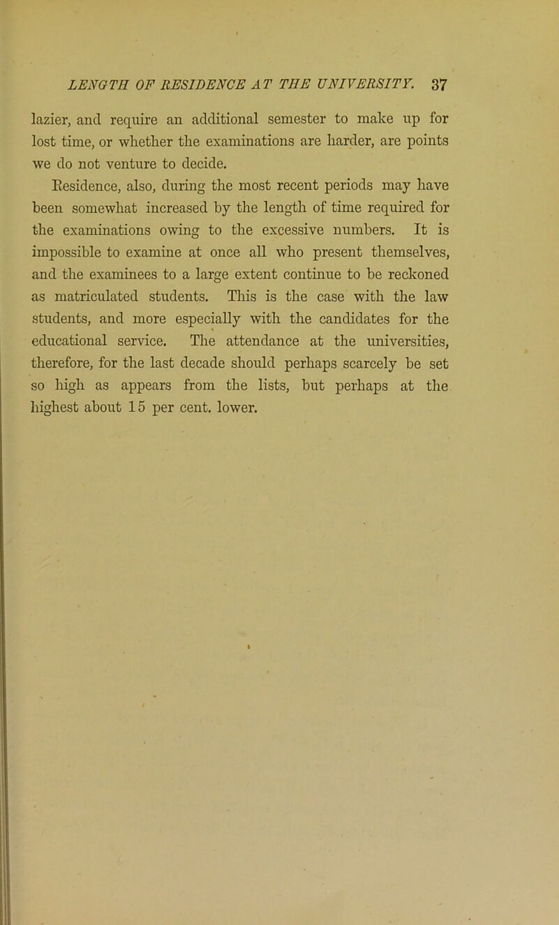 lazier, and require an additional semester to make up for lost time, or whether the examinations are harder, are points we do not venture to decide. Eesidence, also, durmg the most recent periods may have been somewhat increased by the length of time required for the examinations owing to the excessive numbers. It is impossible to examine at once all who present themselves, and the examinees to a large extent continue to be reckoned as matriculated students. This is the case with the law students, and more especially with the candidates for the educational service. The attendance at the universities, therefore, for the last decade should perhaps scarcely be set so liigh as appears from the lists, but perhaps at the highest about 15 per cent, lower.