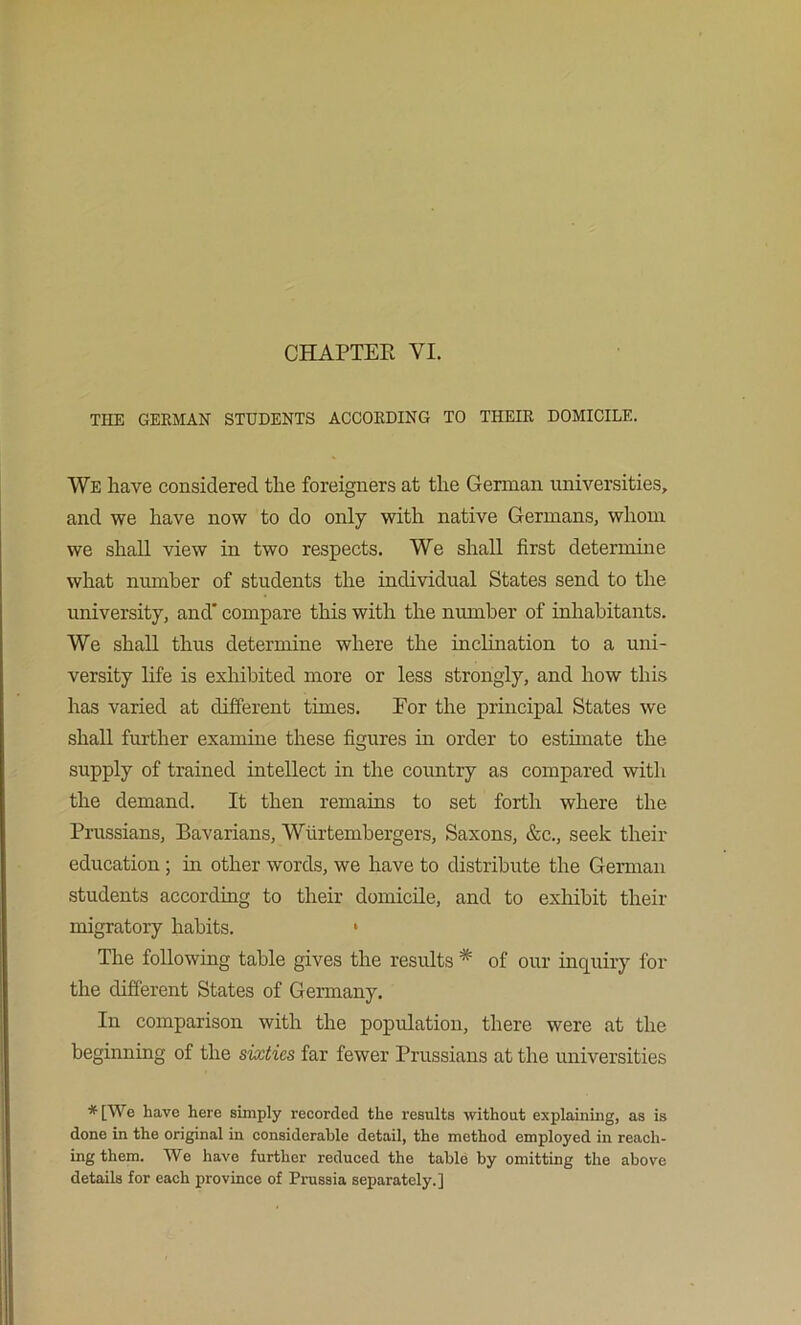 CHAPTEE VI. TIIE GERMAN STUDENTS ACCORDING TO THEIR DOMICILE. We have considered the foreigners at the German universities, and we have now to do only with native Germans, whom we shall view in two respects. We shall first determine what number of students the individual States send to the university, and' compare this with the nmnber of inhabitants. We shall thus determine where the inclination to a uni- versity life is exhibited more or less strongly, and how this has varied at different times. Eor the principal States we shall further examine these figures in order to estimate the supply of trained intellect in the country as compared with the demand. It then remains to set forth where the Prussians, Bavarians, Wlirtembergers, Saxons, &c., seek their education; in other words, we have to distribute the German students according to their domicile, and to exhibit their migratory habits. • The following table gives the results * of our inquiry for the different States of Germany. In comparison with the population, there were at the beginning of the sixties far fewer Prussians at the universities *[We have here simply recorded the results without explaining, as is done in the original in considerable detail, the method employed in reach- ing them. We have further reduced the table by omitting the above details for each province of Prussia separately.]