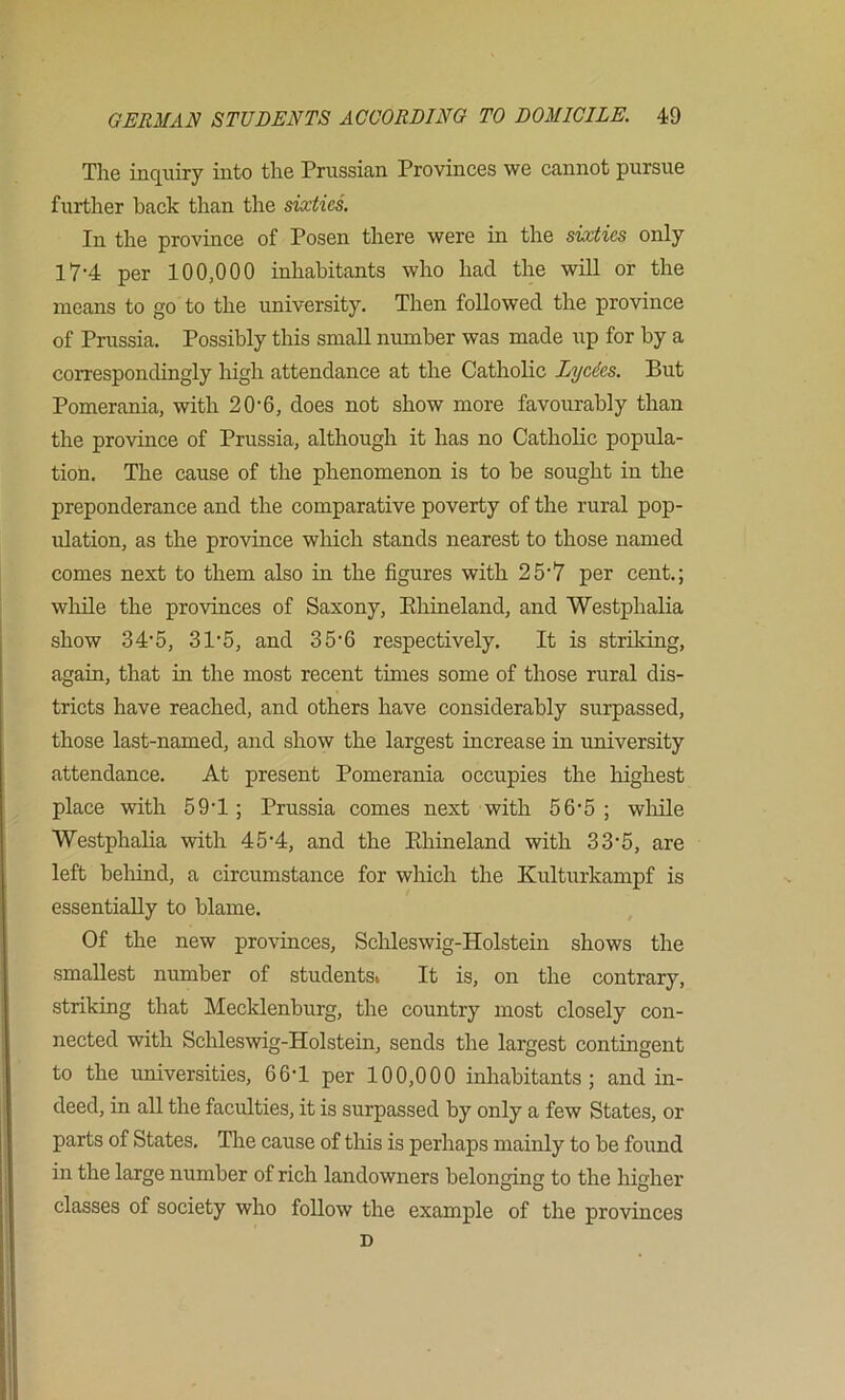 The inquiry into the Prussian Provinces we cannot pursue further hack than the sixties. In the province of Posen there were in the sixties only 17-4 per 100,000 inhabitants who had the will or the means to go to the university. Then followed the province of Prussia. Possibly this small number was made up for by a correspondingly high attendance at the Catholic Lycdes. But Pomerania, with 20'6, does not show more favourably than the province of Prussia, although it has no Catholic popula- tion. The cause of the phenomenon is to be songht in the preponderance and the comparative poverty of the rural pop- ulation, as the province which stands nearest to those named comes next to them also in the figures with 25’7 per cent.; while the provinces of Saxony, Ehineland, and Westphalia show 34‘5, 31'5, and 35'6 respectively. It is striking, again, that in the most recent times some of those rural dis- tricts have reached, and others have considerably surpassed, those last-named, and show the largest increase in university attendance. At present Pomerania occupies the highest place with 59T ; Prussia comes next with 56'5 ; wlaile Westphalia with 45’4, and the Ehineland with 33‘5, are left belaind, a circumstance for which the Kulturkampf is essentially to blame. Of the new provinces, Schleswig-Holstein shows the smallest number of students» It is, on the contrary, striking that Mecklenburg, the country most closely con- nected with Schleswig-Holstein, sends the largest contingent to the universities, 66-1 per 100,000 inhabitants; and in- deed, in all the faculties, it is surpassed by only a few States, or parts of States. The cause of this is perhaps mainly to be found in the large number of rich landowners belonging to the higher classes of society who follow the example of the provinces D