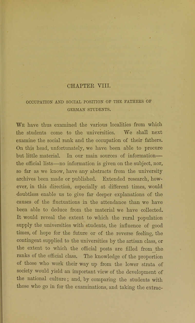 CHAPTEE VIII. OCCUPATION AND SOCIAL POSITION OF THE FATHERS OF GERMAN STUDENTS. We have thus examiued the various localities from which the students come to the universities. We shall next examine the social rank and the occupation of their fathers. On this head, unfortunately, we have been able to procure but little material. In our main sources of information— the official lists—no information is given on the subject, nor, so far as we know, have any abstracts from the university archives been made or published. Extended research, how- ever, in this direction, especially at different times, would doubtless enable us to give far deeper explanations of the causes of the fluctuations in the attendance than we have been able to deduce from the material we have collected. It would reveal the extent to whicli the rural population supply the universities with students, the influence of good times, of hope for the future or of the reverse feeling, the contingent supplied to the universities by the artisan class, or the extent to which the official posts are filled from the ranks of the official class. The knowledge of the proportion of those who work their way up from the lower strata of society would yield an important view of the development of the national culture; and, by comparing the students with those who go in for the examinations, and taking the extrac-