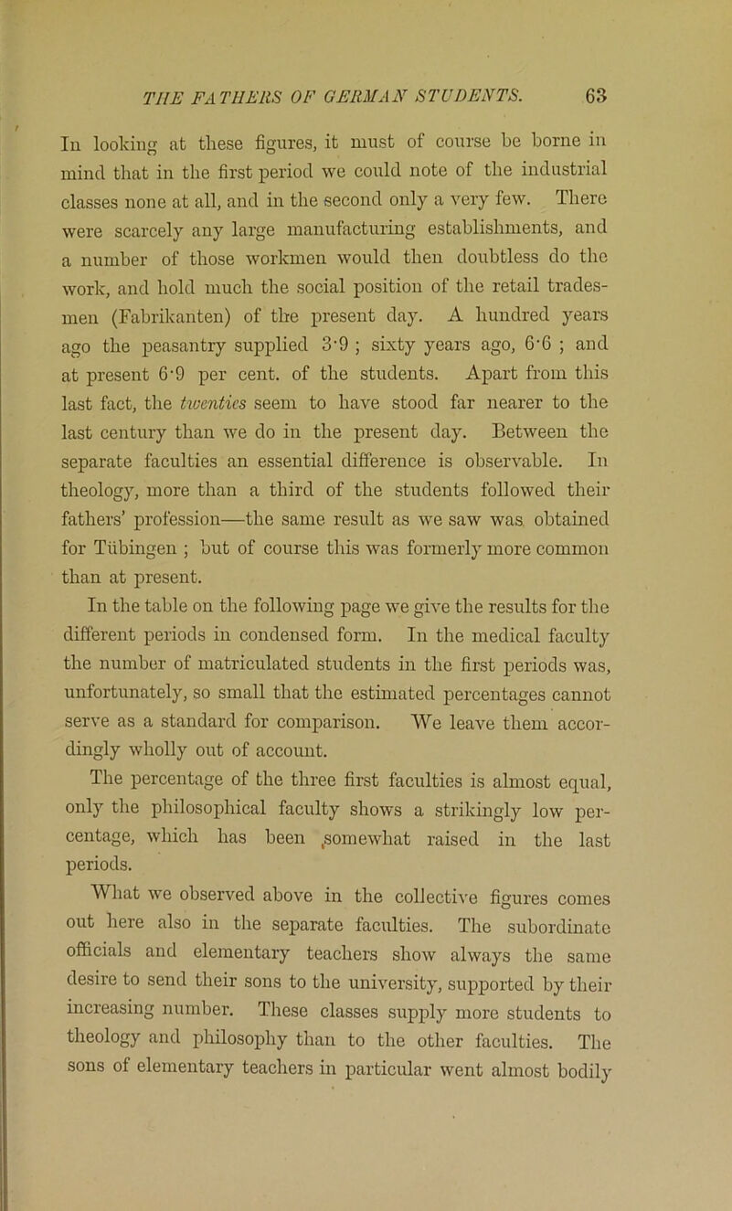 In looking at these figures, it must of course be borne in mind that in the first period we could note of the industrial classes none at all, and in the second only a very few. There were scarcely any large manufacturing establishments, and a number of those workmen would then doubtless do the work, and hold much the social position of the retail trades- men (Fabrikanten) of the present day. A hundred years ago the peasantry supplied 3'9 ; sixty years ago, 6'6 ; and at present 6'9 per cent, of the students. Apart from this last fact, the huentics seem to have stood far nearer to the last century than we do in the present day. Between the separate faculties an essential difference is observable. In theology, more than a third of the students followed their fathers’ profession—the same result as we saw was, obtained for Tubingen ; but of course this was formerly more common than at present. In the table on the following page we give the results for the different periods in condensed form. In the medical faculty the number of matriculated students in the first periods was, unfortunately, so small that the estimated percentages cannot serve as a standard for comparison. We leave them accor- dingly wholly out of account. The percentage of the three first faculties is almost equal, only the philosophical faculty shows a strikingly low per- centage, which has been .somewhat raised in the last periods. What we observed above in the collective figures comes out here also in the separate faculties. The subordinate officials and elementary teachers show always the same desire to send their sons to the university, supported by their increasing number. These classes supply more students to theology and philosophy than to the other faculties. The sons of elementary teachers in particular went almost bodily