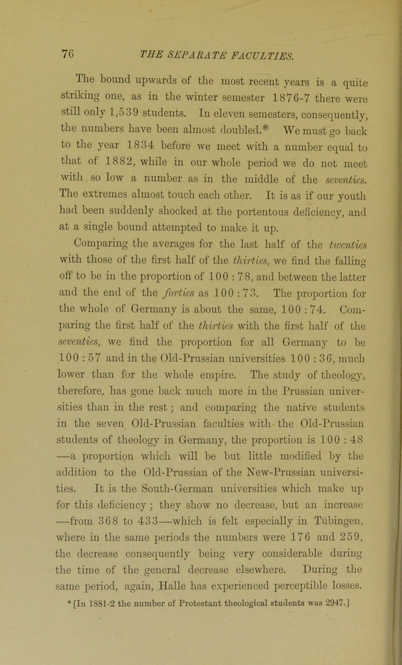 Tlie bound upwards of tlie most recent years is a quite striking one, as in the winter semester 1876-7 there were still only 1,539 students. In eleven semesters, consequently, the numbers have been almost doubled.* We must go back to the year 1834 before we meet with a number equal to that of 1882, while in our whole period we do not meet with so low a number as in the middle of the seventies. The extremes almost touch each other. It is as if our youth had been suddenly shocked at the portentous deficiency, and at a single bound attempted to make it up. Comparing the averages for the last half of the twenties with those of the first half of the thirties, we find the full in ■; off to be in the proportion of 100:78, and between the latter and the end of the forties as 100:73. The proportion for the whole of Germany is about the same, 100 :74. Com- paring the first half of the thirties with the first half of the seventies, we find the proportion for all Germany to be 100:57 and in the Old-Prussian universities 100:36, much lower than for the whole empire. The study of theology, therefore, has gone back much more in the Prussian univer- sities than in the rest; and comparing the native students in the seveii Old-Prussian faculties with • the Old-Prussian students of theology in Germany, the proportion is 100 : 48 —a proportion which will be but little modified by the addition to the Old-Prussian of the New-Prussian universi- ties. It is the South-German universities which make up for this deficiency; they show no decrease, but an increase —from 368 to 433—which is felt especially in Tiibingen, where in the same periods the numbers were 176 and 259, the decrease consequently being very considerable during the time of the general decrease elsewhere. During the same period, again, Halle has experienced perceptible losses. * [In 1881-2 the number of Protestant theological students was 2947.]