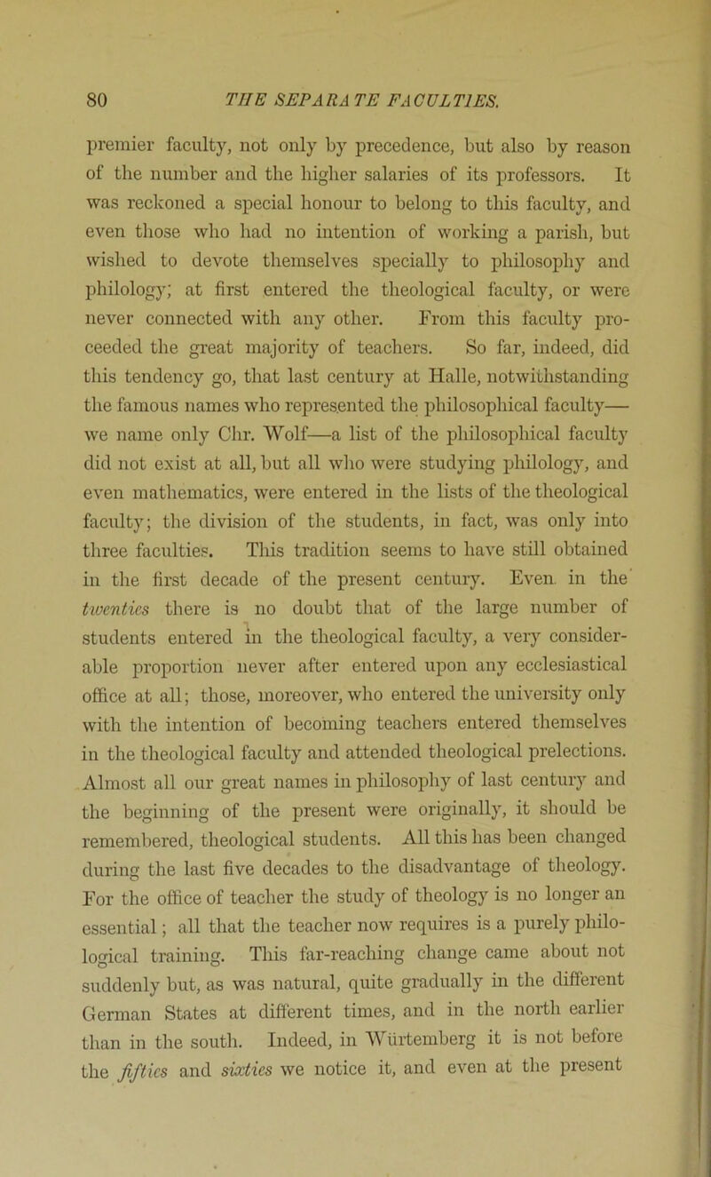 premier faculty, not only by precedence, but also by reason of the number and the higher salaries of its professors. It was reckoned a special honour to belong to this faculty, and even those who had no intention of working a parish, but wished to devote themselves specially to philosophy and philology; at first entered the theological faculty, or were never connected with any other. From this faculty pro- ceeded the great majority of teachers. So far, indeed, did this tendency go, that last century at Halle, notwithstanding the famous names who represented the philosophical faculty— we name only Chr. Wolf—a list of the philosophical faculty did not exist at all, but all who were studying philology, and even mathematics, were entered in the lists of the theological faculty; the division of the students, in fact, was only into three faculties. This tradition seems to have still obtained in the first decade of the present century. Even, in the twenties there is no doubt that of the large number of students entered in the theological faculty, a very consider- able proportion never after entered upon any ecclesiastical office at all; those, moreover, who entered the university only with the intention of becoming teachers entered themselves in the theological faculty and attended theological prelections. Almost all our great names in philosophy of last century and the beginning of the present were originally, it should be remembered, theological students. All this has been changed during the last five decades to the disadvantage of theology. For the office of teacher the study of theology is no longer an essential; all that the teacher now requires is a purely philo- logical training. This far-reaching change came about not suddenly but, as was natural, quite gradually in the different German States at different times, and in the north earlier than in the south. Indeed, in Wurtemberg it is not before the Jiftics and sixties we notice it, and even at the present