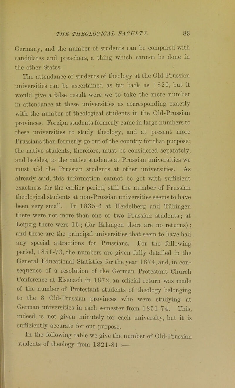 Germany, and tlie number of students can be compared with candidates and preachers, a thing which cannot be done in the other States. The attendance of students of theology at the Old-Prussian universities can be ascertained as far back as 1820, but it would give a false result were we to take the mere number in attendance at these universities as corresponding exactly with the nimiber of theological students in the Old-Prussian pro'sdnces. Foreign students formerly came in large numbers to these universities to study theology, and at present more Prussians than formerly go out of the country for that purpose; the native students, therefore, must be considered separately, and besides, to the native students at Prussian universities we must add the Prussian students at other universities. As already said, this information cannot be got with sufficient exactness for the earlier period, still the number of Prussian theological students at non-Prussian universities seems to have been very small. In 1835-6 at Heidelberg and Tubingen there were not more than one or two Prussian students; at Leipzig there were 16 ; (for Erlangen there are no returns) ; and these are the principal universities that seem to have had any special attractions for I’russians. For the following period, 1851-73, the numbers are given fully detailed in the General Educational Statistics for the year 1874, and, in con- sequence of a resolution of the German Protestant Church Conference at Eisenach in 1872, an official return was made of the number of Protestant students of theology belonging to the 8 Old-Prussian provinces who were studying at German universities in each semester from 1851-74. This, indeed, is not given miiuTtely for each university, but it is sufficiently accurate for our purpose. In the following table we give the number of Old-Prussiaii .students of theology from 1821-81 :