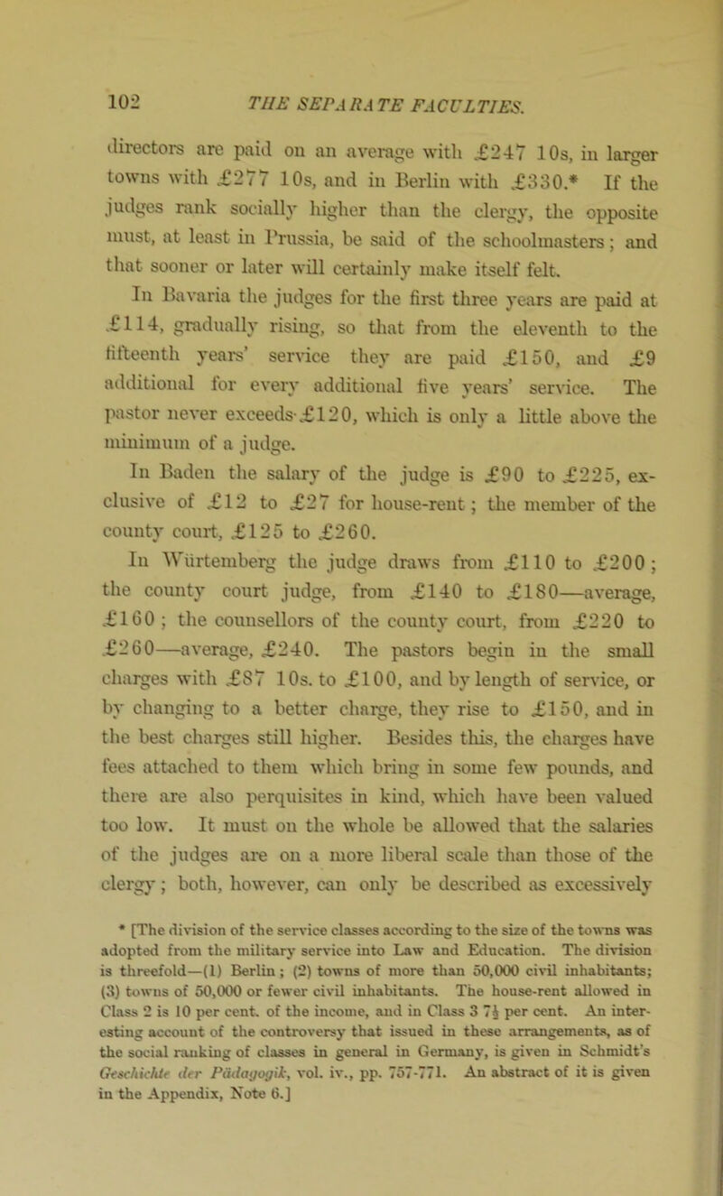 tlirectors tire ptiiil ou an avenvj^c with „£247 10s, in larger towns with .£277 10s, and in Berlin with .£330.* If the judges rank socially higher than the clergy, the opposite must, at least in l*russia, be said of the schoolmasters; and that sooner or later will certainly make itself felt. In Bavaria the judges for the first three years are paid at ,£114, gradually rising, so tliat from the eleventh to the fifteenth years’ sernce they are paid £150, and £9 additional lor every additional five years’ service. The pastor never exceeds-.£120, which is only a little above tlie minimum of a judge. In Baden the salary of the judge is £90 to £225, ex- clusive of £12 to £27 for house-rent; the member of the county court, .£125 to £260. In Wiirtemberg the judge draws fi-om £110 to .£200; the county court judge, from £140 to £180—average, .£160 ; the counsellors of the county court, from £220 to .£260—average, £240. The pastors begin in the small charges with £87 10s. to £100, and by length of service, or by changing to a better chaise, they rise to £150, and in the best charges still higher. Besides this, the charges have fees attached to them which bring in some few pounds, and thei-e are also perquisites in kind, which have been valued too low. It must on the whole be allowed that the salaries of the judges ai’e on a more liberal scale than those of the clergj-; both, however, can only be described as excessively * [The division of the sendee classes according to the size of the towns was adopted from the military service into Law and Education. The division is threefold—(1) Berlin; (2) towns of more than 50,000 civil inhabitants; (3) towns of 50,000 or fewer civil inhabitants. The house-rent allowed in Class 2 is 10 per cent, of the income, and in Class 3 7J per cent. An inter- esting account of the controversy that issued in these arrangements, as of the social ranking of classes in general in Germany, is given in Schmidt’s Geacliidde der Padayogii, vol. iv., pp. 757-771. An abstract of it is given in the Appendix, Note 6.]