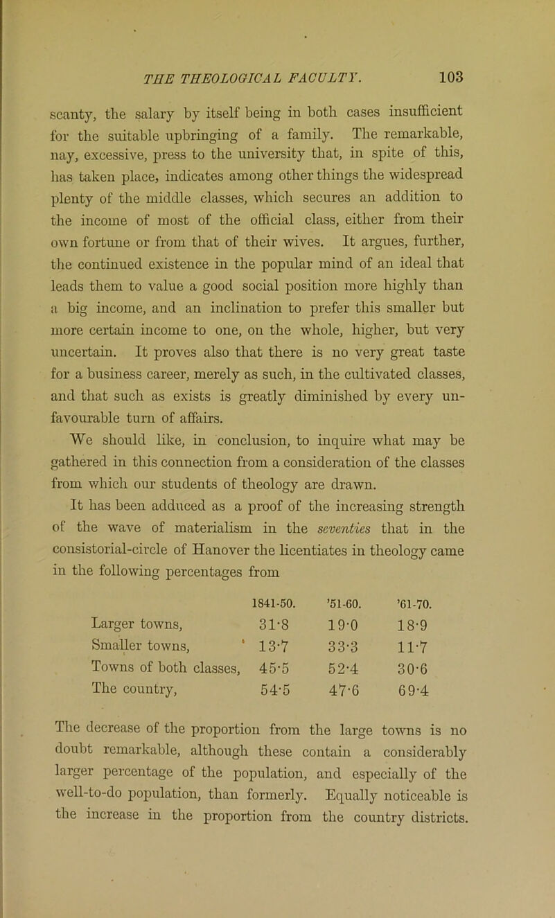 scanty, the salary by itself being in both cases insufficient for the suitable upbringing of a family. The remarkable, nay, excessive, press to the university that, in spite of tliis, has taken place, indicates among other things the widespread plenty of the middle classes, which secures an addition to the income of most of the official class, either from their own fortune or from that of their wives. It argues, further, the continued existence in the popular mind of an ideal that leads them to value a good social position more highly than a big income, and an inclination to prefer this smaller but more certain income to one, on the whole, higher, but very uncertain. It proves also that there is no very great taste for a business career, merely as such, in the cultivated classes, and that such as exists is greatly diminished by every un- favourable turn of affairs. We should like, in conclusion, to inquire what may be gathered in this connection from a consideration of the classes from v/hich our students of theology are drawn. It has been adduced as a proof of the increasing strength of the wave of materialism in the seventies that in the consistorial-circle of Hanover the licentiates in theology came in the following percentages from 1841-50. ’51-60. ’61-70. Larger towns. 31-8 19-0 18-9 Smaller towns, ‘ 13-7 33-3 11-7 Towns of both classes. 45-5 52-4 30-6 The country. 54-5 47-6 69-4 The decrease of the proportion from the large towns is no doubt remarkable, although these contain a considerably larger percentage of the population, and especially of the well-to-do population, than formerly. Equally noticeable is the increase in the proportion from the country districts.