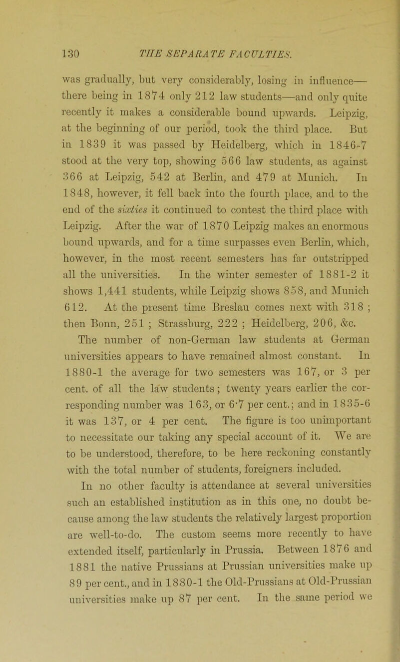 was gradually, but very considerably, losing in influence— there being in 1874 only 212 law students—and only quite recently it makes a considerable bound upwards. Leipzig, at the beginning of our period, took the third place. But in 1839 it was passed by Heidelberg, which in 1846-7 stood at the very top, showing 566 law students, as against 366 at Leipzig, 542 at Berlin, and 479 at iMunich. In 1848, however, it fell back into the fourtli place, and to the end of the sixties it continued to contest the third place with Leipzig. After the war of 1870 Leipzig makes an enormous bound upwards, and for a time surpasses even Berlin, which, however, in the most recent semesters has far outstripped all the universities. In the winter semester of 1881-2 it shows 1,441 students, while Leipzig shows 858, and IMunich 612. At the present time Breslau comes next with 318 ; then Bonn, 251 ; Strassburg, 222 ; Heidelberg, 206, &c. The number of non-German law students at German universities appears to have remained almost constant. In 1880-1 the average for two semesters was 167, or 3 per cent, of all the law students; twenty years earlier the cor- responding number was 163, or 6‘7 per cent.; and in 1835-6 it was 137, or 4 per cent. The figure is too unimportant to necessitate our taking any special account of it. We are to be understood, therefore, to be here reckoning constantly with the total number of students, foreigners included. In no other faculty is attendance at several universities such an established institution as in this one, no doubt be- cause among the law students the relatively largest proportion are well-to-do. The custom seems more recently to have extended itself, particularly in Prussia. Between 1876 and 1881 the native Prussians at Prussian universities make up 89 per cent., and in 1880-1 the Old-Prussians at Old-Prussian universities make up 87 per cent. In tlie same period we