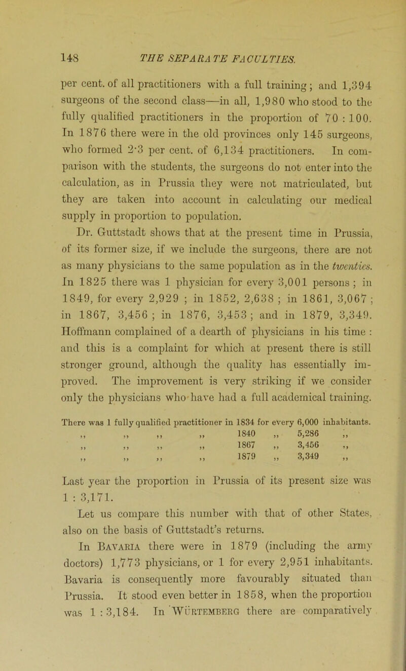 per cent, of all practitioners with a full training ; and 1,394 surgeons of the second class—in all, 1,980 who stood to the fully qualified practitioners in the proportion of 70:100. In 1876 there were in the old provinces only 145 surgeons, who formed 2'3 per cent, of 6,134 practitioners. In com- parison with the students, the surgeons do not enter into the calculation, as in Prussia they were not matricidated, but they are taken into account in calculating our medical supply in proportion to population. Dr. Guttstadt shows that at the present time in Prussia, of its former size, if we include the surgeons, there are not as many physicians to the same population as in the twenties. In 1825 there was 1 physician for every 3,001 persons; in 1849, for every 2,929 ; in 1852, 2,638 ; in 1861, 3,067 ; in 1867, 3,456; in 1876, 3,453; and in 1879, 3,349. Hoffmann complained of a dearth of physicians in his time : and this is a complaint for which at present there is still stronger ground, although the quality has essentially im- proved. The improvement is very striking if we consider only the physicians who-have had a full academical training. There was 1 fully qualified practitioner in 1834 for every 6,000 inhabitants. ,, ,, ,, ,, 1840 ,, 5,286 ,, „ ,, „ „ 1867 „ 3,456 „ „ „ ,, „ 1879 „ 3,349 Last year the proportion in Prussia of its present size wa.s 1 : 3,171. Let us compare this number with that of other States, also on the basis of Guttstadt’s returns. In Bavaria there were in 1879 (including the army doctors) 1,773 physicians, or 1 for every 2,951 inhabitants. Bavaria is consequently more favourably situated than Prussia. It stood even better in 1858, when the proportion was 1:3,184. In'Wurtemberg there are comparatively