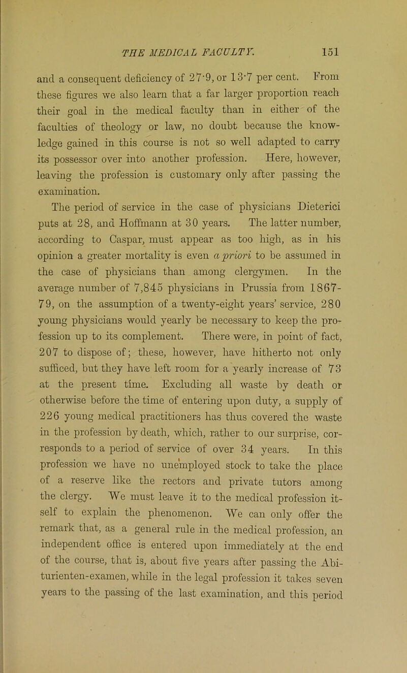 and a consequent deficiency of 27'9, or 13'7 per cent. Irom these figures we also learn that a far larger proportion reach their goal in the medical faculty than in either of the faculties of theology or law, no doubt because the Icnow- ledge gained in this course is not so well adapted to carry its possessor over into another profession. Here, however, leaving the profession is customary only after passing the examination. The period of service in the case of physicians Dieterici puts at 28, and Hoffmann at 30 years. The latter number, according to Caspar, must appear as too liigh, as in his opinion a greater mortality is even a priori to be assumed in the case of physicians than among clergymen. In the average number of 7,845 physicians in Prussia from 1867- 79, on the assumption of a twenty-eight years’ service, 280 young physicians would yearly be necessary to keep the pro- fession up to its complement. There were, in point of fact, 207 to dispose of; these, however, have hitherto not only sufficed, but they have left room for a yearly increase of 73 at the present time. Excluding all waste by death or otherwise before the time of entering upon duty, a supply of 226 young medical practitioners has thus covered the waste in the profession by death, which, rather to our surprise, cor- responds to a period of service of over 34 years. In this profession we have no unemployed stock to take the place of a reserve like the rectors and private tutors among the clergy. We must leave it to the medical profession it- self to explain the phenomenon. We can only offer the remark that, as a general rule in the medical profession, an independent office is entered upon immediately at the end of the course, that is, about five years after passing the Abi- turienten-examen, wliile in the legal profession it takes seven years to the passmg of the last examination, and this period