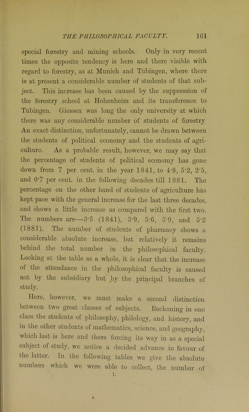 special forestry and mining schools. Only in very recent times the opposite tendency is here and there visible witli regard to forestry, as at Munich and Tubingen, where there is at present a considerable number of students of that sub- ject. This increase lias been caused by the suppression of the forestry school at Hohenheim and its transference to Tubingen. Giessen was long the only university at which there was any considerable number of students of forestry An exact distinction, unfortunately, cannot be drawn between the students of political economy and the students of agri- culture. As a probable result, however, we may say that the percentage of students of political economy has gone down from 7 per cent, in the year 1841, to 4'8, 5’2, 2'5, and 0'7 per cent, in the following decades till 1881. The percentage on the other hand of students of agriculture hhs kept pace with the general increase for the last three decades, and shows a little increase as compared with the first two. The numbers are—3-5 (1841), 3-9, 5-6, 5’9, and 5-2 (1881). The number of students of pharmacy shows a considerable absolute increase, but relatively it remains behind the total number in the philosophical faculty. Looking at the table as a whole, it is clear that the increase of the attendance in the philosophical faculty is caused not by the subsidiary but ,by the principal branches of study. Here, however, we must make a second distinction between two great classes of subjects. Reckoning in one class the students of philosophy, philology, and history, and in the other students of matliematics, science, and geography, which last is here and there forcing its way in as a special subject of study, we notice a decided advance in favour of the latter. In the following tables we give the absolute numbers which we were able to collect, the number of n
