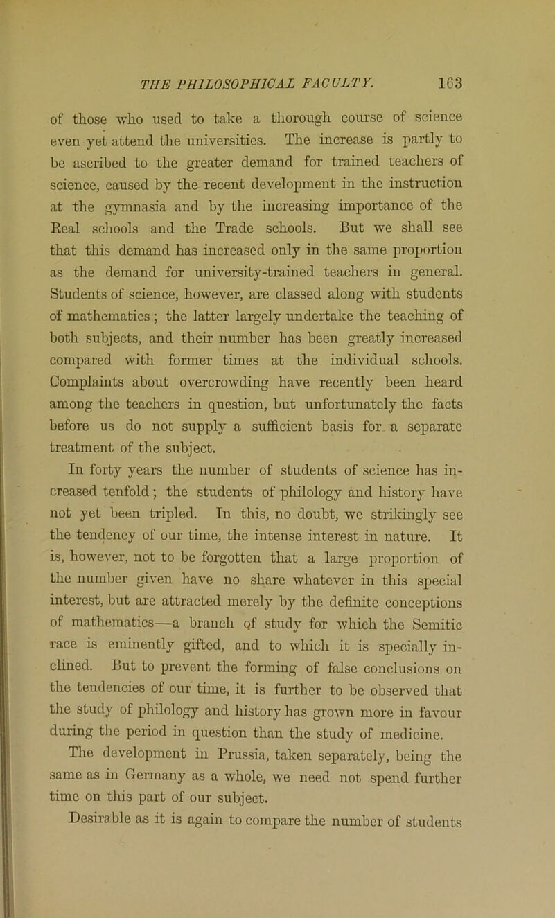 of those who used to take a tliorough course of science even yet attend the universities. The increase is partly to be ascribed to the greater demand for trained teachers of science, caused by the recent development in the instruction at the gymmasia and by the increasing importance of the Eeal schools and the Trade schools. But we shall see that this demand has increased only in the same proportion as the demand for university-trained teachers m general. Students of science, however, are classed along with students of mathematics ; the latter largely undertake the teaching of both subjects, and their number has been greatly increased compared with former times at the individual schools. Complaints about overcrowding have recently been heard among the teachers in question, hut unfortunately the facts before us do not supply a sufficient basis for a separate treatment of the subject. In forty years the number of students of science has in- creased tenfold ; the students of philology and history have not yet been tripled. In this, no doubt, we strikingly see the tendency of our time, the intense interest in nature. It is, howe^'er, not to be forgotten that a large proportion of the numljer given have no share whatever in tliis special interest, Imt are attracted merely by the definite conceptions of mathematics—a branch qf study for which the Semitic race is eminently gifted, and to which it is specially in- cUned. But to prevent the forming of false conclusions on the tendencies of our time, it is further to be observed that the study of philology and history has grown more in favour during tlie period in question than the study of medicine. The development in Prussia, taken separately, being the same as in Germany as a whole, we need not spend further time on this part of our subject. Desirable as it is again to compare the number of students